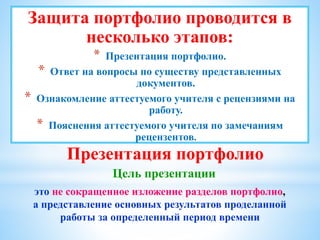 Презентация портфолио
Цель презентации
это не сокращенное изложение разделов портфолио,
а представление основных результатов проделанной
работы за определенный период времени
Защита портфолио проводится в
несколько этапов:
* Презентация портфолио.
* Ответ на вопросы по существу представленных
документов.
* Ознакомление аттестуемого учителя с рецензиями на
работу.
* Пояснения аттестуемого учителя по замечаниям
рецензентов.
 