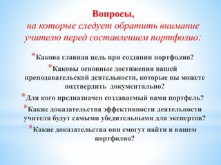 Вопросы,
на которые следует обратить внимание
учителю перед составлением портфолио:
*Какова главная цель при создании портфолио?
*Каковы основные достижения вашей
преподавательской деятельности, которые вы можете
подтвердить документально?
*Для кого предназначен создаваемый вами портфель?
*Какие доказательства эффективности деятельности
учителя будут самыми убедительными для экспертов?
*Какие доказательства они смогут найти в вашем
портфолио?
 