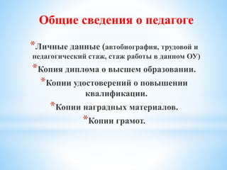 *Личные данные (автобиография, трудовой и
педагогический стаж, стаж работы в данном ОУ)
*Копия диплома о высшем образовании.
*Копии удостоверений о повышении
квалификации.
*Копии наградных материалов.
*Копии грамот.
Общие сведения о педагоге
 