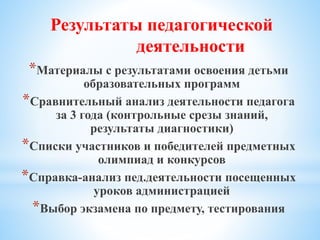 *Материалы с результатами освоения детьми
образовательных программ
*Сравнительный анализ деятельности педагога
за 3 года (контрольные срезы знаний,
результаты диагностики)
*Списки участников и победителей предметных
олимпиад и конкурсов
*Справка-анализ пед.деятельности посещенных
уроков администрацией
*Выбор экзамена по предмету, тестирования
Результаты педагогической
деятельности
 