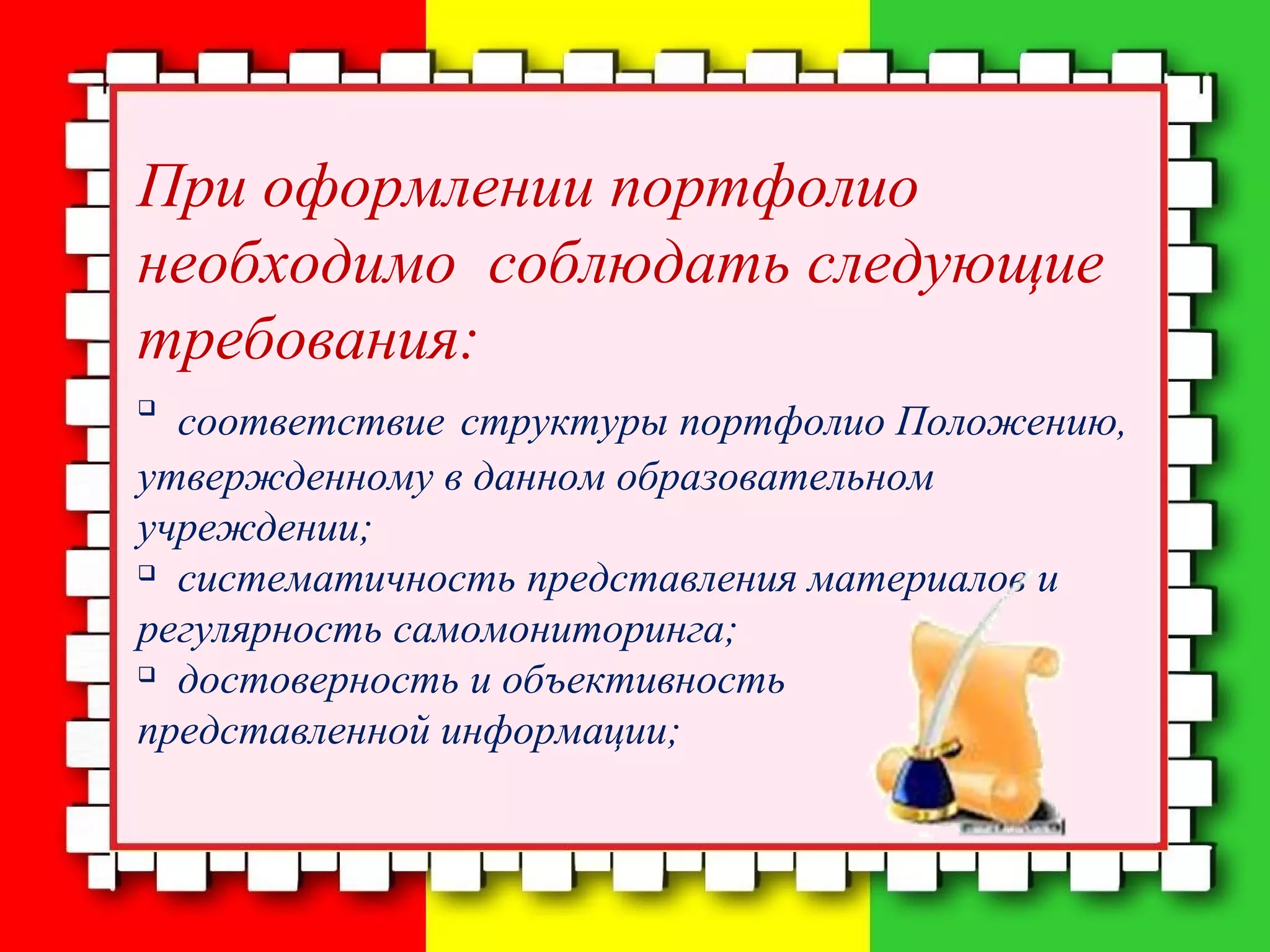 При оформлении портфолио
необходимо соблюдать следующие
требования:

соответствие структуры портфолио Положению,
утвержденному в данном образовательном
учреждении;

систематичность представления материалов и
регулярность самомониторинга;

достоверность и объективность
представленной информации;
 