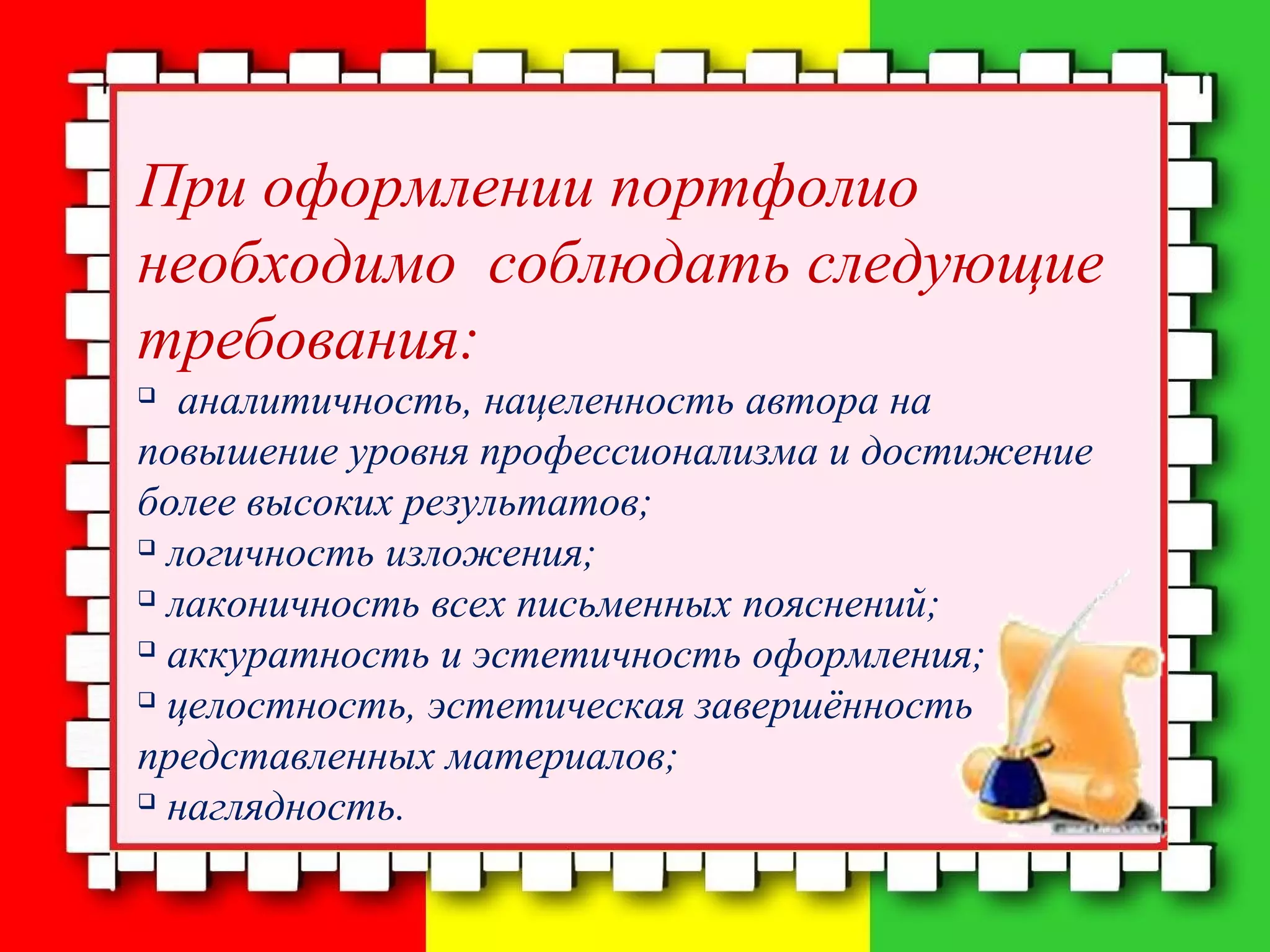 При оформлении портфолио
необходимо соблюдать следующие
требования:

аналитичность, нацеленность автора на
повышение уровня профессионализма и достижение
более высоких результатов;

логичность изложения;

лаконичность всех письменных пояснений;

аккуратность и эстетичность оформления;

целостность, эстетическая завершённость
представленных материалов;

наглядность.
 
