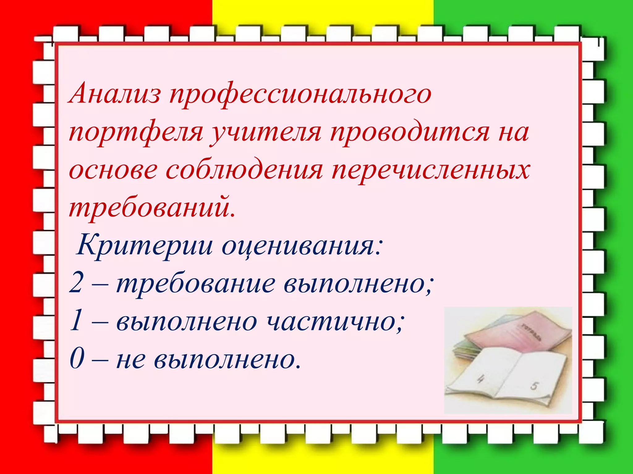 Анализ профессионального
портфеля учителя проводится на
основе соблюдения перечисленных
требований.
Критерии оценивания:
2 – требование выполнено;
1 – выполнено частично;
0 – не выполнено.
 
