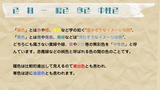 色 相 ー 暖色 寒色 中性色	
「暖色」とは赤や橙、黄色など字の如く"温かそうなイメージの色"、
「寒色」とは青や青紫、青緑などは"冷たそうなイメージの色"、
どちらにも属さない黄緑や緑、紫や灰色等の無彩色を「中性色」と呼
んでいます。赤青緑などの純色と呼ばれる色の間の色のことです。
暖色は比較的進出して見えるので進出色とも言われ、
寒色は逆に後退色とも言われます。
 
