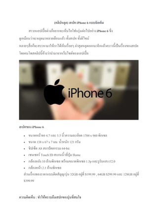 (คลิปหลุด) สเปค iPhone 6 แบบจัดเต็ม
สาวกแอปเปิ้ลต่างก็อยากจะเห็นไอโฟนรุ่นต่อไปอย่าง iPhone 6 ซึ่ง
ดูเหมือนว่าจะหลุดมาหลายเดือนแล้ว ทั้งสเปค ทั้งดีไซน์
หลายๆสื่อก็จะสรรหามาให้เราได้เห็นเรื่อยๆ ล่าสุดหลุดออกมาอีกแล้วคราวนี้เป็นเรื่องของสเปค
โดยคนโพสคลิปนี้อ้างว่านามาจากเว็บไซต์ของแอปเปิ้ล
สเปคของ iPhone 6
 ขนาดหน้าจอ 4.7 และ 5.5 นิ้วความละเอียด 1704 x 960 พิกเซล
 ขนาด 138 x 67 x 7 มม. น้าหนัก 121 กรัม
 ชิปเซ็ต A8 สถาปัตยกรรม 64-bit
 เซนเซอร์ Touch ID สแกนนิ้วที่ปุ่ม Home
 กล้องหลัง 10 ล้านพิกเซล พร้อมขนาดพิกเซล 1.5p และรูรับแสง f/2.0
 กล้องหน้า 2.1 ล้านพิกเซล
ส่วนเรื่องของราคาแบบติดสัญญารุ่น 32GB อยู่ที่ $199.99 , 64GB $299.99 และ 128GB อยู่ที่
$399.99
ความคิดเห็น : ทาให้ทราบถึงเสปกของรุ่นที่สนใจ
 