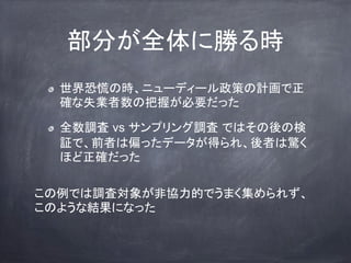部分が全体に勝る時
世界恐慌の時、ニューディール政策の計画で正
確な失業者数の把握が必要だった
全数調査 vs サンプリング調査 ではその後の検
証で、前者は偏ったデータが得られ、後者は驚く
ほど正確だった
この例では調査対象が非協力的でうまく集められず、
このような結果になった
 