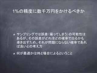 1%の精度に数千万円をかけるべきか
サンプリングでは誤差（偏ってしまう）の可能性は
あるが、その誤差がどれほどの確率で出るかも
導き出すため、それが問題にならない確率であれ
ば良いとの考え方
何が最適かは時と場合によるということ
 
