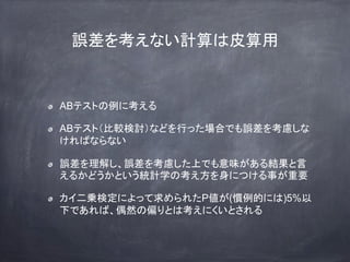 誤差を考えない計算は皮算用
ABテストの例に考える
ABテスト（比較検討）などを行った場合でも誤差を考慮しな
ければならない
誤差を理解し、誤差を考慮した上でも意味がある結果と言
えるかどうかという統計学の考え方を身につける事が重要
カイ二乗検定によって求められたP値が(慣例的には)5%以
下であれば、偶然の偏りとは考えにくいとされる
 