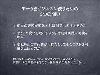 データをビジネスに使うための
３つの問い
何かの要因が変化すれば利益は向上するのか
そうした変化を起こすような行動は実際に可能な
のか
変化を起こす行動が可能だとしてそのコストは利
益を上回るのか
何も教えてくれないきれいなグラフを作らないように......
世間には因果関係を考えない統計解析があふれている.....
 