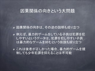 因果関係の向きという大問題
因果関係の向きは、その逆の説明も成り立つ
例えば、暴力的ゲームをしている子供は犯罪を犯
しやすいというデータは、犯罪を犯しやすい子供
は暴力的なゲームを好むという仮説も成り立つ
これは後者が正しかった場合、暴力的ゲームを規
制しても少年犯罪を抑えることは不可能
 