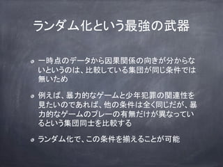 ランダム化という最強の武器
一時点のデータから因果関係の向きが分からな
いというのは、比較している集団が同じ条件では
無いため
例えば、暴力的なゲームと少年犯罪の関連性を
見たいのであれば、他の条件は全く同じだが、暴
力的なゲームのプレーの有無だけが異なってい
るという集団同士を比較する
ランダム化で、この条件を揃えることが可能
 