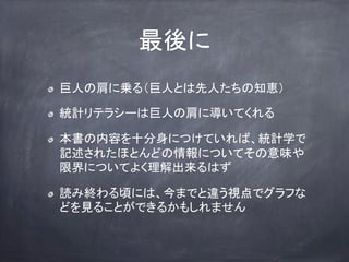 最後に
巨人の肩に乗る（巨人とは先人たちの知恵）
統計リテラシーは巨人の肩に導いてくれる
本書の内容を十分身につけていれば、統計学で
記述されたほとんどの情報についてその意味や
限界についてよく理解出来るはず
読み終わる頃には、今までと違う視点でグラフな
どを見ることができるかもしれません
 