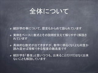 全体について
統計学の事について、歴史もからめて語られています
実例をベースに数式とその説明を交えて解りやすく解説さ
れています
具体的な数式が出てきますが、数学に明るくなくとも何度か
読み返せば理解できる程度の難易度です
統計学を「最強」と言いつつも、出来ることだけだはなく出来
ないことも解説しています
 