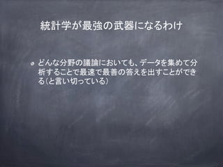 統計学が最強の武器になるわけ
どんな分野の議論においても、データを集めて分
析することで最速で最善の答えを出すことができ
る（と言い切っている）
 