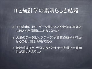 ITと統計学の素晴らしき結婚
ITの進歩により、データ量の多さや計算の複雑さ
はほとんど問題にならなくなった
大量のデータ(ビッグデータ)や計算の技術が活か
せるのは、統計解析である
統計学はITという強力なパートナーを得た＝親和
性が高いと言うこと
 