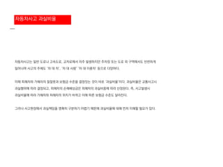 자동차사고는 일반 도로나 고속도로, 교차로에서 자주 발생하지만 주차장 또는 도로 외 구역에서도 빈번하게
일어나며 사고의 주체도 ‘차 대 차’, ‘차 대 사람’ ‘차 대 이륜차’ 등으로 다양하다.
이때 피해자와 가해자의 잘잘못과 보험금 수준을 결정짓는 것이 바로 ‘과실비율’이다. 과실비율은 교통사고시
과실행위에 따라 결정되고, 피해자의 손해배상금은 피해자의 과실비중에 따라 산정된다. 즉, 사고발생시
과실비율에 따라 가해자와 피해자의 위치가 바뀌고 이에 따른 보험금 수준도 달라진다.
그러나 사고현장에서 과실책임을 명확히 구분하기 어렵기 때문에 과실비율에 대해 먼저 이해할 필요가 있다.
자동차사고 과실비율
 