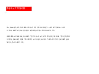 통상 과실비율은 사고 현장에 출동한 교통사고 담당 경찰관이 결정하고, 소송이 제기됐을 때는 법원이
판단한다. 세밀한 분석 자료가 필요하면 국립과학수사연구소 등에 의뢰하기도 한다.
경찰이 출동하지 않을 경우, 당사자들이 가입한 보험사의 보상직원이 ‘자동차사고 과실비율 인정기준’에 따라
판단한다. 과실비율은 100을 기준으로 50대 50부터 60대 40, 30대 70 등으로 구분하며 과실비율이 50을
넘어가는 쪽이 가해자가 된다.
자동차사고 과실비율
 