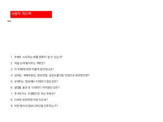 사용자 피드백
1. 주제가 시사하는 바를 명확히 알 수 있는가?
2. 처음 눈에 들어오는 부분은?
3. 이 주제에 대해 어떻게 생각하나요?
4. 심미성, 주제유용성, 정보전달, 공감도를 5점 만점으로 표현한다면?
5. 보여지는 정보에서 이해하기 힘든것은?
6. 설명을 들은 후 이해하기 어려웠던 것은?
7. 추가하거나 수정했으면 하는 부분은?
8. 다르게 표현하면 어떤 식으로?
9. 어떤 형식의 정보디자인을 선호하는가?
 
