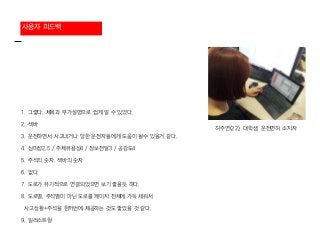 사용자 피드백
1. 그렇다. 제목과 부가설명으로 쉽게 알 수 있었다.
2. 색바
3. 운전하면서 사고내거나 당한 운전자들에게 도움이 될수 있을거 같다.
4. 심미성2.5 / 주제유용성4 / 정보전달3 / 공감도4
5. 주석의 숫자. 색바의 숫자
6. 없다.
7. 도로가 유기적으로 연결되었으면 보기 좋을듯 하다.
8. 도로별, 주석별이 아닌 도로를 페이지 전체에 가득 채워서
사고상황+주석을 한꺼번에 제공하는 것도 좋았을 것 같다.
9. 일러스트형
허주연(22), 대학생, 운전면허 소지자
 