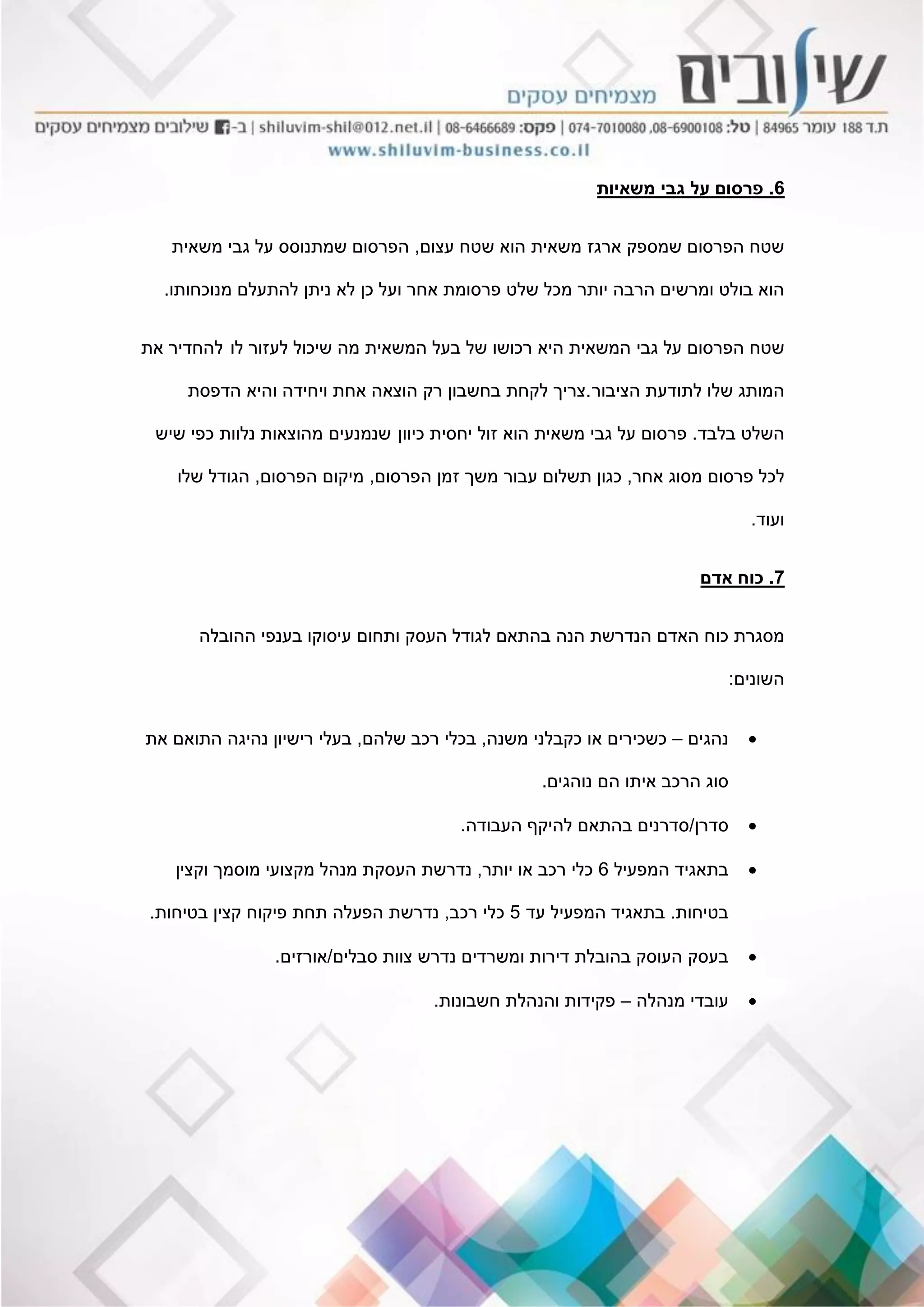 6.‫משאיות‬ ‫גבי‬ ‫על‬ ‫פרסום‬
‫עצום‬ ‫שטח‬ ‫הוא‬ ‫משאית‬ ‫ארגז‬ ‫שמספק‬ ‫הפרסום‬ ‫שטח‬,‫משאית‬ ‫גבי‬ ‫על‬ ‫שמתנוסס‬ ‫הפרסום‬
‫מנוכחותו‬ ‫להתעלם‬ ‫ניתן‬ ‫לא‬ ‫כן‬ ‫ועל‬ ‫אחר‬ ‫פרסומת‬ ‫שלט‬ ‫מכל‬ ‫יותר‬ ‫הרבה‬ ‫ומרשים‬ ‫בולט‬ ‫הוא‬.
‫גבי‬ ‫על‬ ‫הפרסום‬ ‫שטח‬‫לו‬ ‫לעזור‬ ‫שיכול‬ ‫מה‬ ‫המשאית‬ ‫בעל‬ ‫של‬ ‫רכושו‬ ‫היא‬ ‫המשאית‬‫את‬ ‫להחדיר‬
‫של‬ ‫המותג‬‫ו‬‫הציבור‬ ‫לתודעת‬.‫צריך‬‫הדפסת‬ ‫והיא‬ ‫ויחידה‬ ‫אחת‬ ‫הוצאה‬ ‫רק‬ ‫בחשבון‬ ‫לקחת‬
‫בלבד‬ ‫השלט‬.‫כיוון‬ ‫יחסית‬ ‫זול‬ ‫הוא‬ ‫משאית‬ ‫גבי‬ ‫על‬ ‫פרסום‬‫שנמנעים‬‫שיש‬ ‫כפי‬ ‫נלוות‬ ‫מהוצאות‬
‫אחר‬ ‫מסוג‬ ‫פרסום‬ ‫לכל‬,‫הפרסום‬ ‫זמן‬ ‫משך‬ ‫עבור‬ ‫תשלום‬ ‫כגון‬,‫הפרסום‬ ‫מיקום‬,‫שלו‬ ‫הגודל‬
‫ועוד‬.
7.‫אדם‬ ‫כוח‬
‫כ‬ ‫מסגרת‬‫ו‬‫ההובלה‬ ‫בענפי‬ ‫עיסוקו‬ ‫ותחום‬ ‫העסק‬ ‫לגודל‬ ‫בהתאם‬ ‫הנה‬ ‫הנדרשת‬ ‫האדם‬ ‫ח‬
‫השונים‬:
‫נהגים‬–‫משנה‬ ‫כקבלני‬ ‫או‬ ‫כשכירים‬,‫שלהם‬ ‫רכב‬ ‫בכלי‬,‫את‬ ‫התואם‬ ‫נהיגה‬ ‫רישיון‬ ‫בעלי‬
‫נוהגים‬ ‫הם‬ ‫איתו‬ ‫הרכב‬ ‫סוג‬.
‫סדרן‬/‫העבודה‬ ‫להיקף‬ ‫בהתאם‬ ‫סדרנים‬.
‫המפעיל‬ ‫בתאגיד‬6‫יותר‬ ‫או‬ ‫רכב‬ ‫כלי‬,‫וקצין‬ ‫מוסמך‬ ‫מקצועי‬ ‫מנהל‬ ‫העסקת‬ ‫נדרשת‬
‫בטיחות‬.‫עד‬ ‫המפעיל‬ ‫בתאגיד‬5‫רכב‬ ‫כלי‬,‫בטיחות‬ ‫קצין‬ ‫פיקוח‬ ‫תחת‬ ‫הפעלה‬ ‫נדרשת‬.
‫סבלים‬ ‫צוות‬ ‫נדרש‬ ‫ומשרדים‬ ‫דירות‬ ‫בהובלת‬ ‫העוסק‬ ‫בעסק‬/‫אורזים‬.
‫מנהלה‬ ‫עובדי‬–‫חשבונות‬ ‫והנהלת‬ ‫פקידות‬.
 