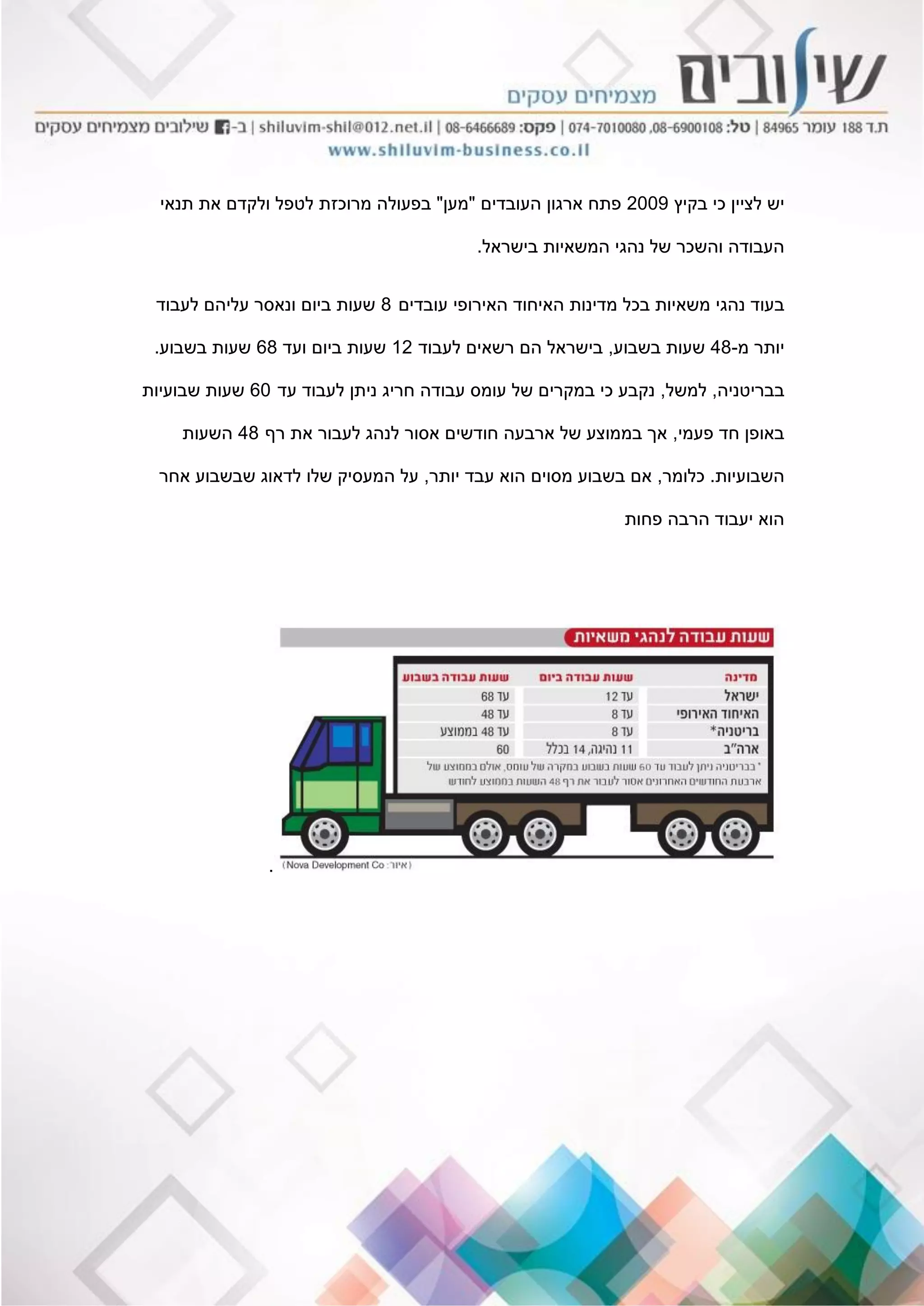 ‫בקיץ‬ ‫כי‬ ‫לציין‬ ‫יש‬2009‫העובדים‬ ‫ארגון‬ ‫פתח‬"‫מען‬"‫תנאי‬ ‫את‬ ‫ולקדם‬ ‫לטפל‬ ‫מרוכזת‬ ‫בפעולה‬
‫בישראל‬ ‫המשאיות‬ ‫נהגי‬ ‫של‬ ‫והשכר‬ ‫העבודה‬.
‫ב‬‫עובדים‬ ‫האירופי‬ ‫האיחוד‬ ‫מדינות‬ ‫בכל‬ ‫משאיות‬ ‫נהגי‬ ‫עוד‬8‫לעבוד‬ ‫עליהם‬ ‫ונאסר‬ ‫ביום‬ ‫שעות‬
‫מ‬ ‫יותר‬-48‫בשבוע‬ ‫שעות‬,‫לעבוד‬ ‫רשאים‬ ‫הם‬ ‫בישראל‬12‫ועד‬ ‫ביום‬ ‫שעות‬68‫בשבוע‬ ‫שעות‬.
‫בבריטניה‬,‫למשל‬,‫עד‬ ‫לעבוד‬ ‫ניתן‬ ‫חריג‬ ‫עבודה‬ ‫עומס‬ ‫של‬ ‫במקרים‬ ‫כי‬ ‫נקבע‬60‫שבועיות‬ ‫שעות‬
‫פעמי‬ ‫חד‬ ‫באופן‬,‫רף‬ ‫את‬ ‫לעבור‬ ‫לנהג‬ ‫אסור‬ ‫חודשים‬ ‫ארבעה‬ ‫של‬ ‫בממוצע‬ ‫אך‬48‫השעות‬
‫השבועיות‬.‫כלומר‬,‫יותר‬ ‫עבד‬ ‫הוא‬ ‫מסוים‬ ‫בשבוע‬ ‫אם‬,‫אחר‬ ‫שבשבוע‬ ‫לדאוג‬ ‫שלו‬ ‫המעסיק‬ ‫על‬
‫פחות‬ ‫הרבה‬ ‫יעבוד‬ ‫הוא‬
.
 