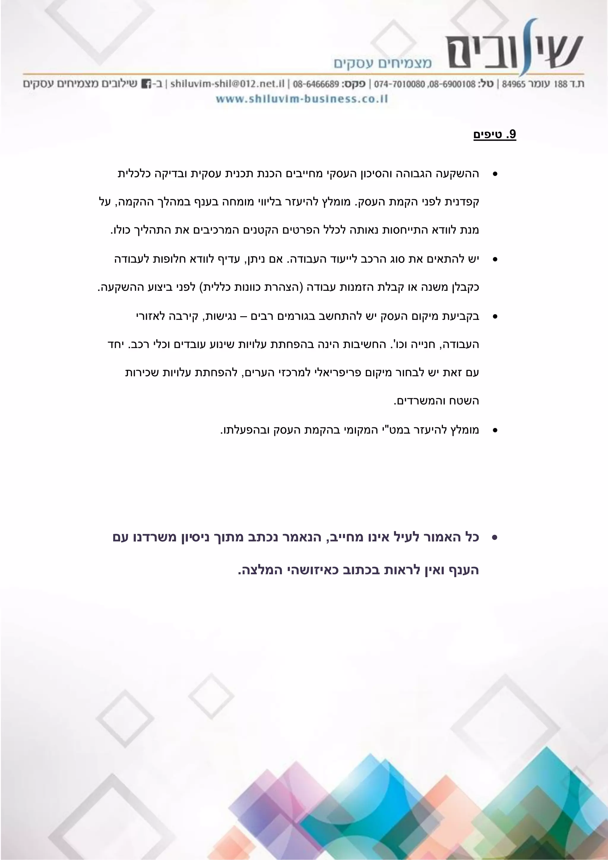 9.‫טיפים‬
‫כלכלית‬ ‫ובדיקה‬ ‫עסקית‬ ‫תכנית‬ ‫הכנת‬ ‫מחייבים‬ ‫העסקי‬ ‫והסיכון‬ ‫הגבוהה‬ ‫ההשקעה‬
‫העסק‬ ‫הקמת‬ ‫לפני‬ ‫קפדנית‬.‫ההקמה‬ ‫במהלך‬ ‫בענף‬ ‫מומחה‬ ‫בליווי‬ ‫להיעזר‬ ‫מומלץ‬,‫על‬
‫כולו‬ ‫התהליך‬ ‫את‬ ‫המרכיבים‬ ‫הקטנים‬ ‫הפרטים‬ ‫לכלל‬ ‫נאותה‬ ‫התייחסות‬ ‫לוודא‬ ‫מנת‬.
‫העבודה‬ ‫לייעוד‬ ‫הרכב‬ ‫סוג‬ ‫את‬ ‫להתאים‬ ‫יש‬.‫ניתן‬ ‫אם‬,‫לעבודה‬ ‫חלופות‬ ‫לוודא‬ ‫עדיף‬
‫עבודה‬ ‫הזמנות‬ ‫קבלת‬ ‫או‬ ‫משנה‬ ‫כקבלן‬(‫כללית‬ ‫כוונות‬ ‫הצהרת‬)‫ההשקעה‬ ‫ביצוע‬ ‫לפני‬.
‫רבים‬ ‫בגורמים‬ ‫להתחשב‬ ‫יש‬ ‫העסק‬ ‫מיקום‬ ‫בקביעת‬–‫נגישות‬,‫לאזורי‬ ‫קירבה‬
‫העבודה‬,‫וכו‬ ‫חנייה‬'.‫רכב‬ ‫וכלי‬ ‫עובדים‬ ‫שינוע‬ ‫עלויות‬ ‫בהפחתת‬ ‫הינה‬ ‫החשיבות‬.‫יחד‬
‫הערים‬ ‫למרכזי‬ ‫פריפריאלי‬ ‫מיקום‬ ‫לבחור‬ ‫יש‬ ‫זאת‬ ‫עם‬,‫שכירות‬ ‫עלויות‬ ‫להפחתת‬
‫והמשרדים‬ ‫השטח‬.
‫במט‬ ‫להיעזר‬ ‫מומלץ‬"‫ובהפעלתו‬ ‫העסק‬ ‫בהקמת‬ ‫המקומי‬ ‫י‬.
‫מחייב‬ ‫אינו‬ ‫לעיל‬ ‫האמור‬ ‫כל‬,‫ניס‬ ‫מתוך‬ ‫נכתב‬ ‫הנאמר‬‫י‬‫עם‬ ‫משרדנו‬ ‫ון‬
‫המלצה‬ ‫כאיזושהי‬ ‫בכתוב‬ ‫לראות‬ ‫ואין‬ ‫הענף‬.
 