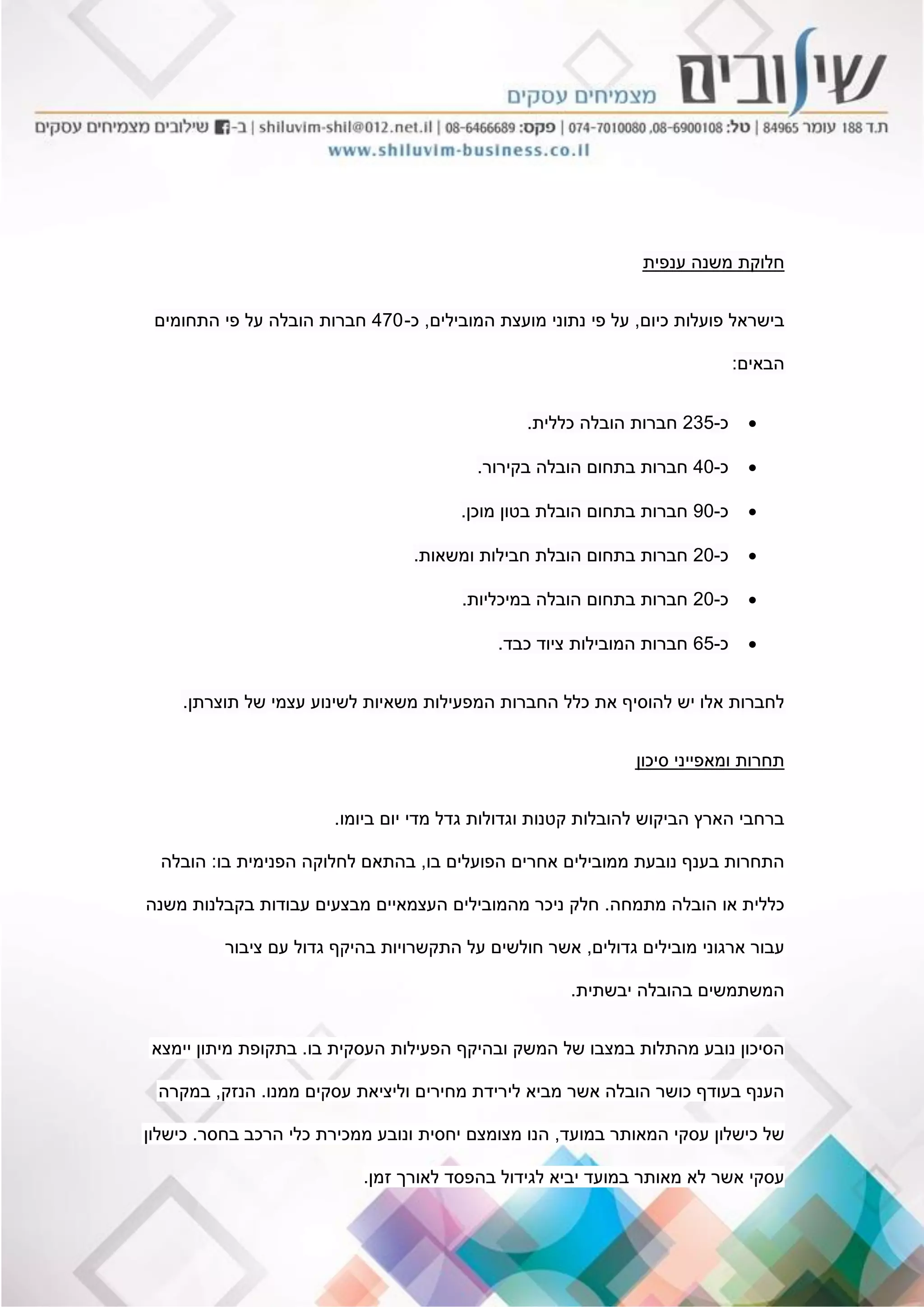 ‫ענפית‬ ‫משנה‬ ‫חלוקת‬
‫כיום‬ ‫פועלות‬ ‫בישראל‬,‫המובילים‬ ‫מועצת‬ ‫נתוני‬ ‫פי‬ ‫על‬,‫כ‬-470‫התחומים‬ ‫פי‬ ‫על‬ ‫הובלה‬ ‫חברות‬
‫הבאים‬:
‫כ‬-235‫כללית‬ ‫הובלה‬ ‫חברות‬.
‫כ‬-40‫בקירור‬ ‫הובלה‬ ‫בתחום‬ ‫חברות‬.
‫כ‬-90‫מוכן‬ ‫בטון‬ ‫הובלת‬ ‫בתחום‬ ‫חברות‬.
‫כ‬-20‫ומשאות‬ ‫חבילות‬ ‫הובלת‬ ‫בתחום‬ ‫חברות‬.
‫כ‬-20‫במיכליות‬ ‫הובלה‬ ‫בתחום‬ ‫חברות‬.
‫כ‬-65‫כבד‬ ‫ציוד‬ ‫המובילות‬ ‫חברות‬.
‫תוצרתן‬ ‫של‬ ‫עצמי‬ ‫לשינוע‬ ‫משאיות‬ ‫המפעילות‬ ‫החברות‬ ‫כלל‬ ‫את‬ ‫להוסיף‬ ‫יש‬ ‫אלו‬ ‫לחברות‬.
‫סיכון‬ ‫ומאפייני‬ ‫תחרות‬
‫ביומו‬ ‫יום‬ ‫מדי‬ ‫גדל‬ ‫וגדולות‬ ‫קטנות‬ ‫להובלות‬ ‫הביקוש‬ ‫הארץ‬ ‫ברחבי‬.
‫בו‬ ‫הפועלים‬ ‫אחרים‬ ‫ממובילים‬ ‫נובעת‬ ‫בענף‬ ‫התחרות‬,‫בו‬ ‫הפנימית‬ ‫לחלוקה‬ ‫בהתאם‬:‫הובלה‬
‫מתמחה‬ ‫הובלה‬ ‫או‬ ‫כללית‬.‫משנה‬ ‫בקבלנות‬ ‫עבודות‬ ‫מבצעים‬ ‫העצמאיים‬ ‫מהמובילים‬ ‫ניכר‬ ‫חלק‬
‫גדולים‬ ‫מובילים‬ ‫ארגוני‬ ‫עבור‬,‫ציבור‬ ‫עם‬ ‫גדול‬ ‫בהיקף‬ ‫התקשרויות‬ ‫על‬ ‫חולשים‬ ‫אשר‬
‫יבשתית‬ ‫בהובלה‬ ‫המשתמשים‬.
‫בו‬ ‫העסקית‬ ‫הפעילות‬ ‫ובהיקף‬ ‫המשק‬ ‫של‬ ‫במצבו‬ ‫מהתלות‬ ‫נובע‬ ‫הסיכון‬.‫יימצא‬ ‫מיתון‬ ‫בתקופת‬
‫ממנו‬ ‫עסקים‬ ‫וליציאת‬ ‫מחירים‬ ‫לירידת‬ ‫מביא‬ ‫אשר‬ ‫הובלה‬ ‫כושר‬ ‫בעודף‬ ‫הענף‬.‫הנזק‬,‫במקרה‬
‫במועד‬ ‫המאותר‬ ‫עסקי‬ ‫כישלון‬ ‫של‬,‫בחסר‬ ‫הרכב‬ ‫כלי‬ ‫ממכירת‬ ‫ונובע‬ ‫יחסית‬ ‫מצומצם‬ ‫הנו‬.‫כישלון‬
‫זמן‬ ‫לאורך‬ ‫בהפסד‬ ‫לגידול‬ ‫יביא‬ ‫במועד‬ ‫מאותר‬ ‫לא‬ ‫אשר‬ ‫עסקי‬.
 