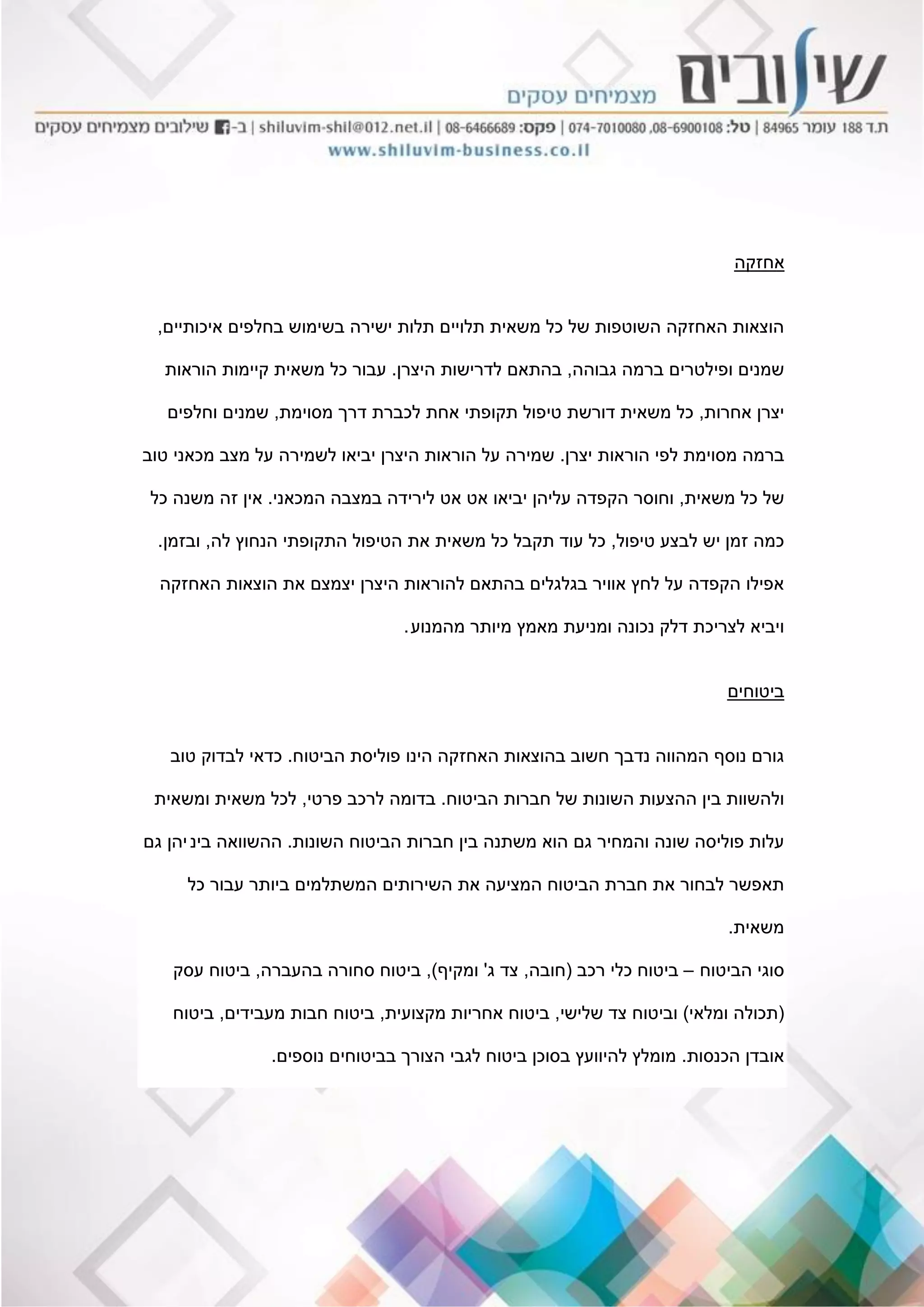 ‫אחזקה‬
‫איכותיים‬ ‫בחלפים‬ ‫בשימוש‬ ‫ישירה‬ ‫תלות‬ ‫תלויים‬ ‫משאית‬ ‫כל‬ ‫של‬ ‫השוטפות‬ ‫האחזקה‬ ‫הוצאות‬,
‫גבוהה‬ ‫ברמה‬ ‫ופילטרים‬ ‫שמנים‬,‫היצרן‬ ‫לדרישות‬ ‫בהתאם‬.‫הוראות‬ ‫קיימות‬ ‫משאית‬ ‫כל‬ ‫עבור‬
‫אחרות‬ ‫יצרן‬,‫מסוימת‬ ‫דרך‬ ‫לכברת‬ ‫אחת‬ ‫תקופתי‬ ‫טיפול‬ ‫דורשת‬ ‫משאית‬ ‫כל‬,‫וחלפים‬ ‫שמנים‬
‫יצרן‬ ‫הוראות‬ ‫לפי‬ ‫מסוימת‬ ‫ברמה‬.‫טוב‬ ‫מכאני‬ ‫מצב‬ ‫על‬ ‫לשמירה‬ ‫יביאו‬ ‫היצרן‬ ‫הוראות‬ ‫על‬ ‫שמירה‬
‫משאית‬ ‫כל‬ ‫של‬,‫המכאני‬ ‫במצבה‬ ‫לירידה‬ ‫אט‬ ‫אט‬ ‫יביאו‬ ‫עליהן‬ ‫הקפדה‬ ‫וחוסר‬.‫כל‬ ‫משנה‬ ‫זה‬ ‫אין‬
‫טיפול‬ ‫לבצע‬ ‫יש‬ ‫זמן‬ ‫כמה‬,‫לה‬ ‫הנחוץ‬ ‫התקופתי‬ ‫הטיפול‬ ‫את‬ ‫משאית‬ ‫כל‬ ‫תקבל‬ ‫עוד‬ ‫כל‬,‫ובזמן‬.
‫האחזקה‬ ‫הוצאות‬ ‫את‬ ‫יצמצם‬ ‫היצרן‬ ‫להוראות‬ ‫בהתאם‬ ‫בגלגלים‬ ‫אוויר‬ ‫לחץ‬ ‫על‬ ‫הקפדה‬ ‫אפילו‬
‫מהמנוע‬ ‫מיותר‬ ‫מאמץ‬ ‫ומניעת‬ ‫נכונה‬ ‫דלק‬ ‫לצריכת‬ ‫ויביא‬.
‫ביטוחים‬
‫הביטוח‬ ‫פוליסת‬ ‫הינו‬ ‫האחזקה‬ ‫בהוצאות‬ ‫חשוב‬ ‫נדבך‬ ‫המהווה‬ ‫נוסף‬ ‫גורם‬.‫טוב‬ ‫לבדוק‬ ‫כדאי‬
‫הביטוח‬ ‫חברות‬ ‫של‬ ‫השונות‬ ‫ההצעות‬ ‫בין‬ ‫ולהשוות‬.‫פרטי‬ ‫לרכב‬ ‫בדומה‬,‫ומשאית‬ ‫משאית‬ ‫לכל‬
‫השונות‬ ‫הביטוח‬ ‫חברות‬ ‫בין‬ ‫משתנה‬ ‫הוא‬ ‫גם‬ ‫והמחיר‬ ‫שונה‬ ‫פוליסה‬ ‫עלות‬.‫בינ‬ ‫ההשוואה‬‫י‬‫גם‬ ‫הן‬
‫כל‬ ‫עבור‬ ‫ביותר‬ ‫המשתלמים‬ ‫השירותים‬ ‫את‬ ‫המציעה‬ ‫הביטוח‬ ‫חברת‬ ‫את‬ ‫לבחור‬ ‫תאפשר‬
‫משאית‬.
‫הביטוח‬ ‫סוגי‬–‫רכב‬ ‫כלי‬ ‫ביטוח‬(‫חובה‬,‫ג‬ ‫צד‬'‫ומקיף‬),‫בהעברה‬ ‫סחורה‬ ‫ביטוח‬,‫עסק‬ ‫ביטוח‬
(‫ומלאי‬ ‫תכולה‬)‫שלישי‬ ‫צד‬ ‫וביטוח‬,‫מקצועית‬ ‫אחריות‬ ‫ביטוח‬,‫מעבידים‬ ‫חבות‬ ‫ביטוח‬,‫ביטוח‬
‫הכנסות‬ ‫אובדן‬.‫נוספים‬ ‫בביטוחים‬ ‫הצורך‬ ‫לגבי‬ ‫ביטוח‬ ‫בסוכן‬ ‫להיוועץ‬ ‫מומלץ‬.
 