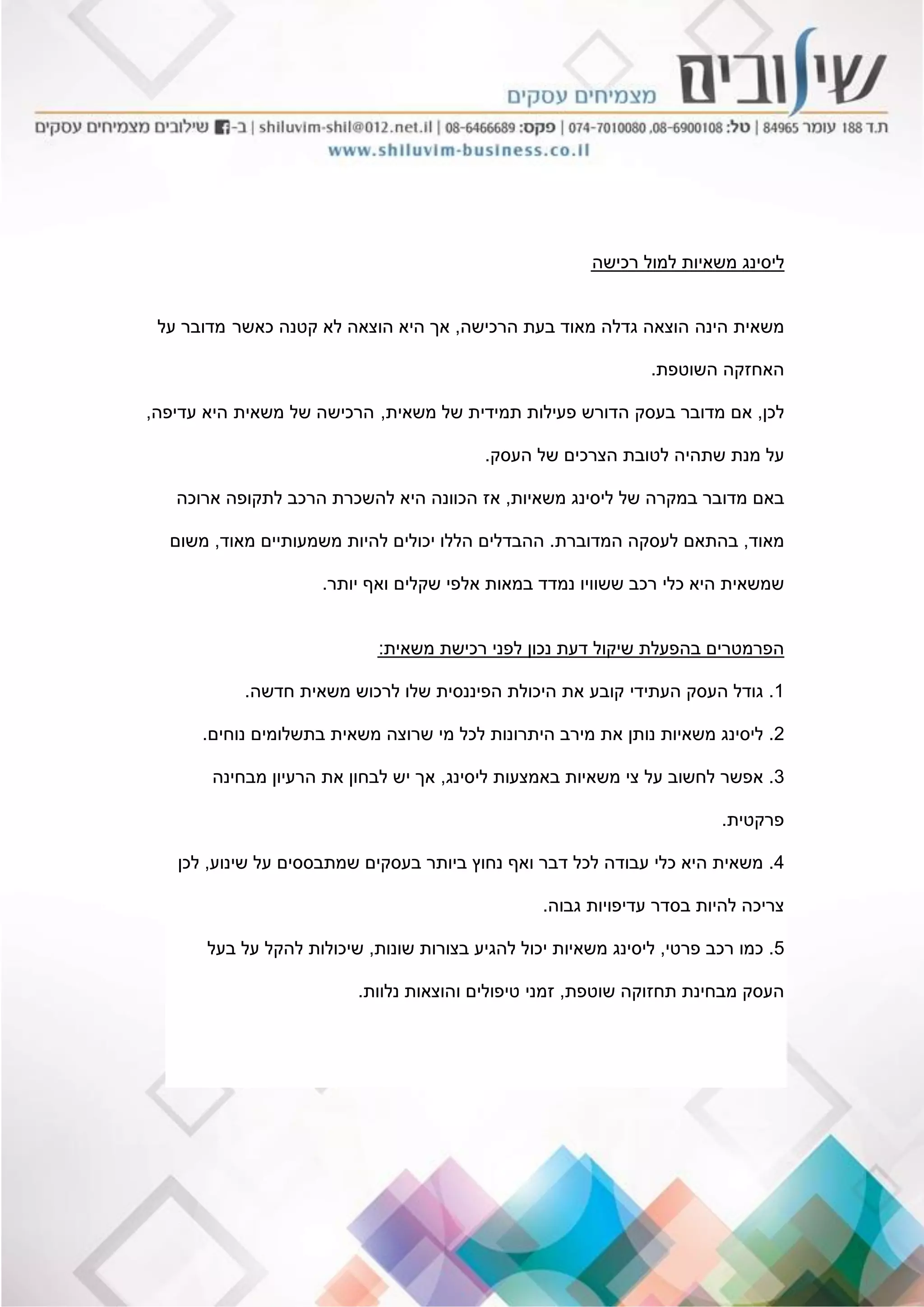 ‫רכישה‬ ‫למול‬ ‫משאיות‬ ‫ליסינג‬
‫משאית‬‫הינה‬‫הרכישה‬ ‫בעת‬ ‫מאוד‬ ‫גדלה‬ ‫הוצאה‬,‫כאשר‬ ‫קטנה‬ ‫לא‬ ‫הוצאה‬ ‫היא‬ ‫אך‬‫מדובר‬‫על‬
‫השוטפת‬ ‫האחזקה‬.
‫לכן‬,‫אם‬‫ב‬ ‫מדובר‬‫עסק‬‫ה‬‫משאית‬ ‫של‬ ‫תמידית‬ ‫פעילות‬ ‫דורש‬,‫הר‬‫כיש‬‫של‬ ‫ה‬‫משאית‬‫עדיפה‬ ‫היא‬,
‫מנת‬ ‫על‬‫העסק‬ ‫של‬ ‫הצרכים‬ ‫לטובת‬ ‫שתהיה‬.
‫ב‬‫מדובר‬ ‫אם‬‫במקרה‬‫משאיות‬ ‫ליסינג‬ ‫של‬,‫ארוכה‬ ‫לתקופה‬ ‫הרכב‬ ‫להשכרת‬ ‫היא‬ ‫הכוונה‬ ‫אז‬
‫מאוד‬,‫המדוברת‬ ‫לעסקה‬ ‫בהתאם‬.‫מאוד‬ ‫משמעותיים‬ ‫להיות‬ ‫יכולים‬ ‫הללו‬ ‫ההבדלים‬,‫משום‬
‫יותר‬ ‫ואף‬ ‫שקלים‬ ‫אלפי‬ ‫במאות‬ ‫נמדד‬ ‫ששוויו‬ ‫רכב‬ ‫כלי‬ ‫היא‬ ‫שמשאית‬.
‫משאית‬ ‫רכישת‬ ‫לפני‬ ‫נכון‬ ‫דעת‬ ‫שיקול‬ ‫בהפעלת‬ ‫הפרמטרים‬:
1.‫העסק‬ ‫גודל‬‫העתידי‬‫קובע‬‫את‬‫חדשה‬ ‫משאית‬ ‫לרכוש‬ ‫שלו‬ ‫הפיננסית‬ ‫היכולת‬.
2.‫נוחים‬ ‫בתשלומים‬ ‫משאית‬ ‫שרוצה‬ ‫מי‬ ‫לכל‬ ‫היתרונות‬ ‫מירב‬ ‫את‬ ‫נותן‬ ‫משאיות‬ ‫ליסינג‬.
3.‫ליסינג‬ ‫באמצעות‬ ‫משאיות‬ ‫צי‬ ‫על‬ ‫לחשוב‬ ‫אפשר‬,‫מבחינה‬ ‫הרעיון‬ ‫את‬ ‫לבחון‬ ‫יש‬ ‫אך‬
‫פרקטית‬.
4.‫שינוע‬ ‫על‬ ‫שמתבססים‬ ‫בעסקים‬ ‫ביותר‬ ‫נחוץ‬ ‫ואף‬ ‫דבר‬ ‫לכל‬ ‫עבודה‬ ‫כלי‬ ‫היא‬ ‫משאית‬,‫לכן‬
‫גבוה‬ ‫עדיפויות‬ ‫בסדר‬ ‫להיות‬ ‫צריכה‬.
5.‫פרטי‬ ‫רכב‬ ‫כמו‬,‫שונות‬ ‫בצורות‬ ‫להגיע‬ ‫יכול‬ ‫משאיות‬ ‫ליסינג‬,‫בעל‬ ‫על‬ ‫להקל‬ ‫שיכולות‬
‫שוטפת‬ ‫תחזוקה‬ ‫מבחינת‬ ‫העסק‬,‫נלוות‬ ‫והוצאות‬ ‫טיפולים‬ ‫זמני‬.
 