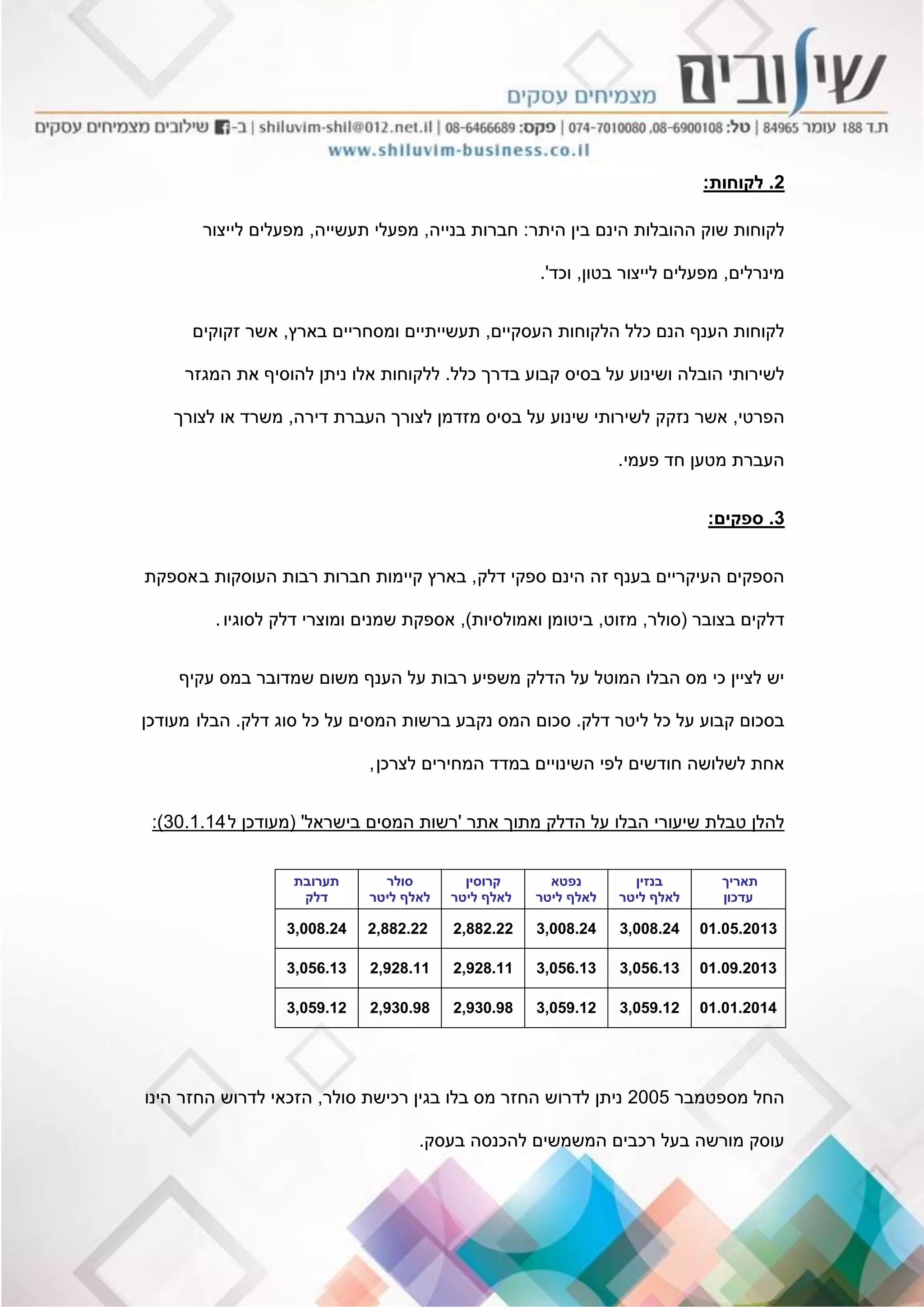 2.‫לקוחות‬:
‫היתר‬ ‫בין‬ ‫הינם‬ ‫ההובלות‬ ‫שוק‬ ‫לקוחות‬:‫בנייה‬ ‫חברות‬,‫תעשייה‬ ‫מפעלי‬,‫לייצור‬ ‫מפעלים‬
‫מינרלים‬,‫בטון‬ ‫לייצור‬ ‫מפעלים‬,‫וכד‬'.
‫העסקיים‬ ‫הלקוחות‬ ‫כלל‬ ‫הנם‬ ‫הענף‬ ‫לקוחות‬,‫בארץ‬ ‫ומסחריים‬ ‫תעשייתיים‬,‫זקוקים‬ ‫אשר‬
‫כלל‬ ‫בדרך‬ ‫קבוע‬ ‫בסיס‬ ‫על‬ ‫ושינוע‬ ‫הובלה‬ ‫לשירותי‬.‫המגזר‬ ‫את‬ ‫להוסיף‬ ‫ניתן‬ ‫אלו‬ ‫ללקוחות‬
‫הפרטי‬,‫דירה‬ ‫העברת‬ ‫לצורך‬ ‫מזדמן‬ ‫בסיס‬ ‫על‬ ‫שינוע‬ ‫לשירותי‬ ‫נזקק‬ ‫אשר‬,‫לצורך‬ ‫או‬ ‫משרד‬
‫פעמי‬ ‫חד‬ ‫מטען‬ ‫העברת‬.
3.‫ספקים‬:
‫דלק‬ ‫ספקי‬ ‫הינם‬ ‫זה‬ ‫בענף‬ ‫העיקריים‬ ‫הספקים‬,‫ב‬ ‫העוסקות‬ ‫רבות‬ ‫חברות‬ ‫קיימות‬ ‫בארץ‬‫אספקת‬
‫בצובר‬ ‫דלקים‬(‫סולר‬,‫מזוט‬,‫ואמולסיות‬ ‫ביטומן‬),‫לסוגיו‬ ‫דלק‬ ‫ומוצרי‬ ‫שמנים‬ ‫אספקת‬.
‫עקיף‬ ‫במס‬ ‫שמדובר‬ ‫משום‬ ‫הענף‬ ‫על‬ ‫רבות‬ ‫משפיע‬ ‫הדלק‬ ‫על‬ ‫המוטל‬ ‫הבלו‬ ‫מס‬ ‫כי‬ ‫לציין‬ ‫יש‬
‫דלק‬ ‫ליטר‬ ‫כל‬ ‫על‬ ‫קבוע‬ ‫בסכום‬.‫דלק‬ ‫סוג‬ ‫כל‬ ‫על‬ ‫המסים‬ ‫ברשות‬ ‫נקבע‬ ‫המס‬ ‫סכום‬.‫הבלו‬‫מעודכן‬
‫לצרכן‬ ‫המחירים‬ ‫במדד‬ ‫השינויים‬ ‫לפי‬ ‫חודשים‬ ‫לשלושה‬ ‫אחת‬,
‫אתר‬ ‫מתוך‬ ‫הדלק‬ ‫על‬ ‫הבלו‬ ‫שיעורי‬ ‫טבלת‬ ‫להלן‬'‫בישראל‬ ‫המסים‬ ‫רשות‬'(‫ל‬ ‫מעודכן‬30.1.14:)
‫תאריך‬
‫עדכון‬
‫בנזין‬
‫ליטר‬ ‫לאלף‬
‫נפטא‬
‫ליטר‬ ‫לאלף‬
‫קרוסין‬
‫ליטר‬ ‫לאלף‬
‫סולר‬
‫ליטר‬ ‫לאלף‬
‫תערובת‬
‫דלק‬
01.05.20133,008.243,008.242,882.222,882.223,008.24
01.09.20133,056.133,056.132,928.112,928.113,056.13
01.01.20143,059.123,059.122,930.982,930.983,059.12
‫מספטמבר‬ ‫החל‬2005‫סולר‬ ‫רכישת‬ ‫בגין‬ ‫בלו‬ ‫מס‬ ‫החזר‬ ‫לדרוש‬ ‫ניתן‬,‫הינו‬ ‫החזר‬ ‫לדרוש‬ ‫הזכאי‬
‫בעסק‬ ‫להכנסה‬ ‫המשמשים‬ ‫רכבים‬ ‫בעל‬ ‫מורשה‬ ‫עוסק‬.
 
