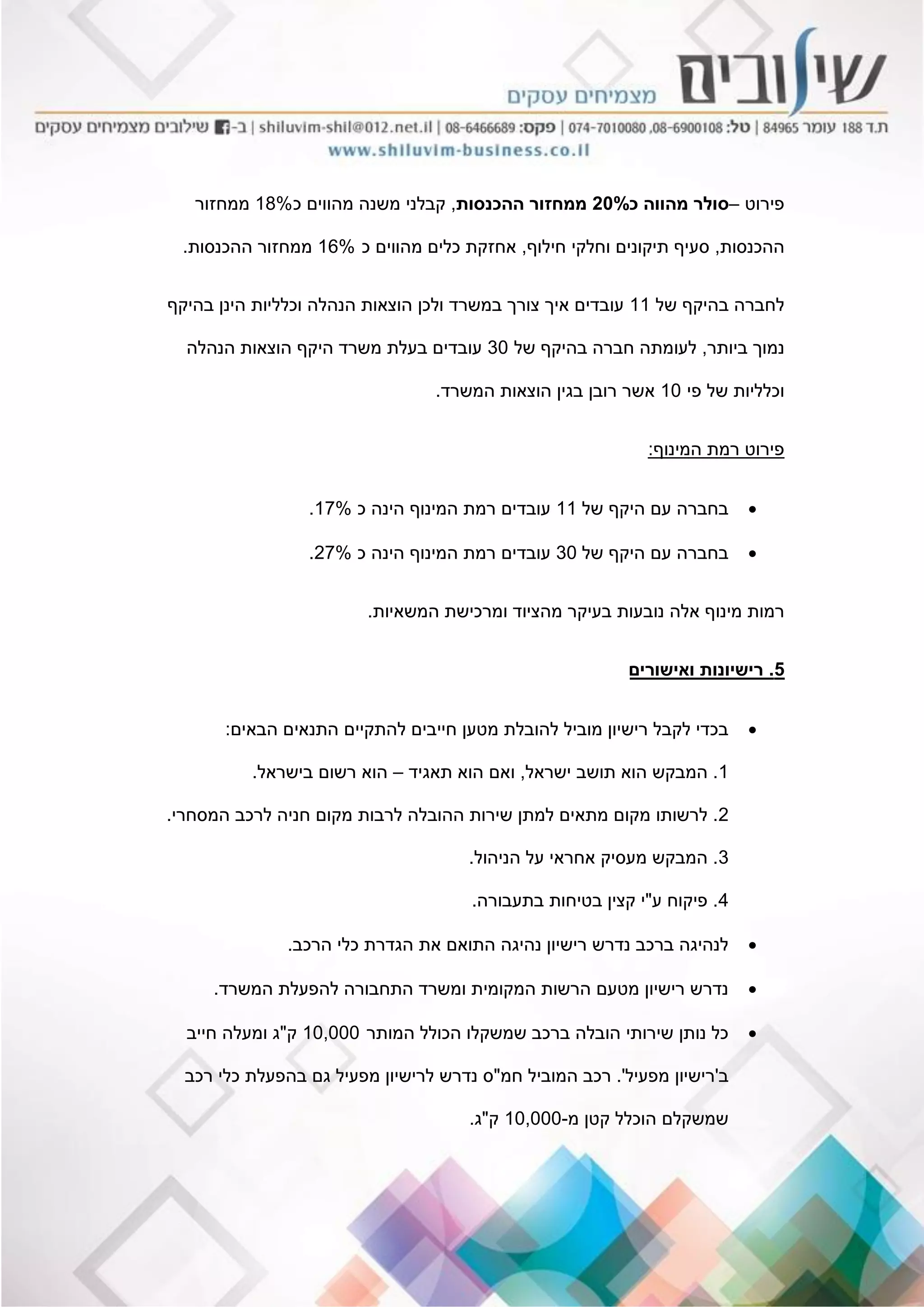 ‫פירוט‬–‫כ‬ ‫מהווה‬ ‫סולר‬20%‫ההכנסות‬ ‫ממחזור‬,‫כ‬ ‫מהווים‬ ‫משנה‬ ‫קבלני‬18%‫ממחזור‬
‫ההכנסות‬,‫חילוף‬ ‫וחלקי‬ ‫תיקונים‬ ‫סעיף‬,‫כ‬ ‫מהווים‬ ‫כלים‬ ‫אחזקת‬16%‫ההכנסות‬ ‫ממחזור‬.
‫של‬ ‫בהיקף‬ ‫לחברה‬11‫בהיקף‬ ‫הינן‬ ‫וכלליות‬ ‫הנהלה‬ ‫הוצאות‬ ‫ולכן‬ ‫במשרד‬ ‫צורך‬ ‫איך‬ ‫עובדים‬
‫ביותר‬ ‫נמוך‬,‫של‬ ‫בהיקף‬ ‫חברה‬ ‫לעומתה‬30‫הנהלה‬ ‫הוצאות‬ ‫היקף‬ ‫משרד‬ ‫בעלת‬ ‫עובדים‬
‫פי‬ ‫של‬ ‫וכלליות‬10‫המשרד‬ ‫הוצאות‬ ‫בגין‬ ‫רובן‬ ‫אשר‬.
‫המינוף‬ ‫רמת‬ ‫פירוט‬:
‫של‬ ‫היקף‬ ‫עם‬ ‫בחברה‬11‫כ‬ ‫הינה‬ ‫המינוף‬ ‫רמת‬ ‫עובדים‬17%.
‫של‬ ‫היקף‬ ‫עם‬ ‫בחברה‬30‫כ‬ ‫הינה‬ ‫המינוף‬ ‫רמת‬ ‫עובדים‬27%.
‫המשאיות‬ ‫ומרכישת‬ ‫מהציוד‬ ‫בעיקר‬ ‫נובעות‬ ‫אלה‬ ‫מינוף‬ ‫רמות‬.
5.‫ואישורים‬ ‫רישיונות‬
‫הבאים‬ ‫התנאים‬ ‫להתקיים‬ ‫חייבים‬ ‫מטען‬ ‫להובלת‬ ‫מוביל‬ ‫רישיון‬ ‫לקבל‬ ‫בכדי‬:
1.‫ישראל‬ ‫תושב‬ ‫הוא‬ ‫המבקש‬,‫תאגיד‬ ‫הוא‬ ‫ואם‬–‫בישראל‬ ‫רשום‬ ‫הוא‬.
2.‫המסחרי‬ ‫לרכב‬ ‫חניה‬ ‫מקום‬ ‫לרבות‬ ‫ההובלה‬ ‫שירות‬ ‫למתן‬ ‫מתאים‬ ‫מקום‬ ‫לרשותו‬.
3.‫הניהול‬ ‫על‬ ‫אחראי‬ ‫מעסיק‬ ‫המבקש‬.
4.‫ע‬ ‫פיקוח‬"‫בתעבורה‬ ‫בטיחות‬ ‫קצין‬ ‫י‬.
‫הרכב‬ ‫כלי‬ ‫הגדרת‬ ‫את‬ ‫התואם‬ ‫נהיגה‬ ‫רישיון‬ ‫נדרש‬ ‫ברכב‬ ‫לנהיגה‬.
‫המשרד‬ ‫להפעלת‬ ‫התחבורה‬ ‫ומשרד‬ ‫המקומית‬ ‫הרשות‬ ‫מטעם‬ ‫רישיון‬ ‫נדרש‬.
‫המותר‬ ‫הכולל‬ ‫שמשקלו‬ ‫ברכב‬ ‫הובלה‬ ‫שירותי‬ ‫נותן‬ ‫כל‬10,000‫ק‬"‫חייב‬ ‫ומעלה‬ ‫ג‬
‫ב‬'‫מפעיל‬ ‫רישיון‬'.‫חמ‬ ‫המוביל‬ ‫רכב‬"‫רכב‬ ‫כלי‬ ‫בהפעלת‬ ‫גם‬ ‫מפעיל‬ ‫לרישיון‬ ‫נדרש‬ ‫ס‬
‫מ‬ ‫קטן‬ ‫הוכלל‬ ‫שמשקלם‬-10,000‫ק‬"‫ג‬.
 