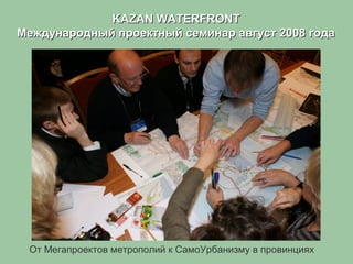 KAZAN WATERFRONTKAZAN WATERFRONT
Международный проектный семинар август 2008 годаМеждународный проектный семинар август 2008 года
От Мегапроектов метрополий к СамоУрбанизму в провинциях
 
