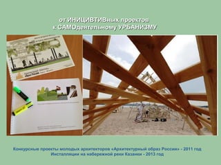 Конкурсные проекты молодых архитекторов «Архитектурный образ России» - 2011 год
Инсталляции на набережной реки Казанки - 2013 год
от ИНИЦИВТИВных проектовот ИНИЦИВТИВных проектов
к САМОдеятельному УРБАНИЗМУк САМОдеятельному УРБАНИЗМУ
 