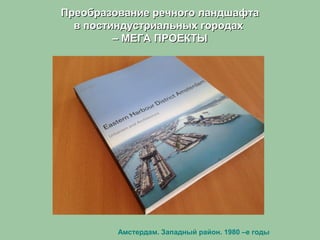Преобразование речного ландшафтаПреобразование речного ландшафта
в постиндустриальных городахв постиндустриальных городах
– МЕГА ПРОЕКТЫ– МЕГА ПРОЕКТЫ
Амстердам. Западный район. 1980 –е годы
 