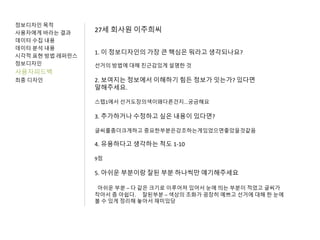 정보디자인 목적
사용자에게 바라는 결과
데이터 수집 내용
데이터 분석 내용
시각적 표현 방법 레퍼런스
정보디자인
사용자피드백
최종 디자인
27세 회사원 이주희씨
1. 이 정보디자인의 가장 큰 핵심은 뭐라고 생각되나요?
선거의 방법에 대해 친근감있게 설명한 것
2. 보여지는 정보에서 이해하기 힘든 정보가 잇는가? 있다면
말해주세요.
스텝1에서 선거도장의색이왜다른건지...궁금해요
3. 추가하거나 수정하고 싶은 내용이 있다면?
글씨를좀더크게하고 중요한부분은강조하는게있었으면좋았을것같음
4. 유용하다고 생각하는 척도 1-10
9점
5. 아쉬운 부분이랑 잘된 부분 하나씩만 얘기해주세요
아쉬운 부분 – 다 같은 크기로 이루어져 있어서 눈에 띄는 부분이 적었고 글씨가
작아서 좀 아쉽다. 잘된부분 – 색상의 조화가 굉장히 예쁘고 선거에 대해 한 눈에
볼 수 있게 정리해 놓아서 재미있당
 