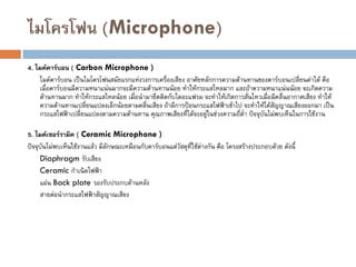 ไมโครโฟน (Microphone)
4. ไมค์คาร์บอน ( Carbon Microphone )
ไมค์คาร์บอน เป็นไมโครโฟนสมัยแรกแห่งวงการเครื่องเสียง อาศัยหลักการความต้านทานของคาร์บอนเปลี่ยนค่าได้ คือ
เมื่อคาร์บอนมีความหนาแน่นมากจะมีความต้านทานน้อย ทาให้กระแสไหลมาก และถ้าความหนาแน่นน้อย จะเกิดความ
ต้านทานมาก ทาให้กระแสไหลน้อย เมื่อนามายึดติดกับไดอะแฟรม จะทาให้เกิดการสั่นไหวเมื่อมีคลื่นอากาศเสียง ทาให้
ความต้านทานเปลี่ยนแปลงเล็กน้อยตามคลื่นเสียง ถ้ามีการป้อนกระแสไฟฟ้าเข้าไป จะทาให้ได้สัญญาณเสียงออกมา เป็น
กระแสไฟฟ้าเปลี่ยนแปลงตามความต้านทาน คุณภาพเสียงที่ได้จะอยู่ในช่วงความถี่ต่า ปัจจุบันไม่พบเห็นในการใช้งาน
5. ไมค์เซอร์รามิค ( Ceramic Microphone )
ปัจจุบันไม่พบเห็นใช้งานแล้ว มีลักษณะเหมือนกับคาร์บอนแต่วัสดุที่ใช้ต่างกัน คือ โครงสร้างประกอบด้วย ดังนี้
Diaphragm รับเสียง
Ceramic กาเนิดไฟฟ้า
แผ่น Back plate รองรับประกบด้านหลัง
สายต่อนากระแสไฟฟ้าสัญญาณเสียง
 