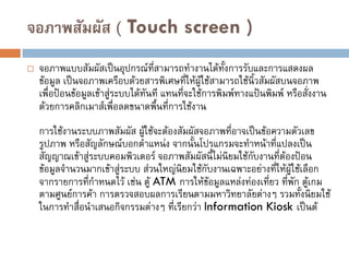 จอภาพสัมผัส ( Touch screen )
 จอภาพแบบสัมผัสเป็นอุปกรณ์ที่สามารถทางานได้ทั้งการรับและการแสดงผล
ข้อมูล เป็นจอภาพเครือบด้วยสารพิเศษที่ให้ผู้ใช้สามารถใช้นิ้วสัมผัสบนจอภาพ
เพื่อป้อนข้อมูลเข้าสู่ระบบได้ทันที แทนที่จะใช้การพิมพ์ทางแป้นพิมพ์ หรือสั่งงาน
ด้วยการคลิกเมาส์เพื่อลดขนาดพื้นที่การใช้งาน
การใช้งานระบบภาพสัมผัส ผู้ใช้จะต้องสัมผัสจอภาพที่อาจเป็นข้อความตัวเลข
รูปภาพ หรือสัญลักษณ์บอกตาแหน่ง จากนั้นโปรแกรมจะทาหน้าที่แปลงเป็น
สัญญาณเข้าสู่ระบบคอมพิวเตอร์ จอภาพสัมผัสนี้ไม่นิยมใช้กับงานที่ต้องป้อน
ข้อมูลจานวนมากเข้าสู่ระบบ ส่วนใหญ่นิยมใช้กับงานเฉพาะอย่างที่ให้ผู้ใช้เลือก
จากรายการที่กาหนดไว้ เช่น ตู้ ATM การให้ข้อมูลแหล่งท่องเที่ยว ที่พัก ตู้เกม
ตามศูนย์การค้า การตรวจสอบผลการเรียนตามมหาวิทยาลัยต่างๆ รวมทั้งนิยมใช้
ในการทาสื่อนาเสนอกิจกรรมต่างๆ ที่เรียกว่า Information Kiosk เป็นต้
 
