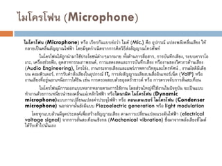ไมโครโฟน (Microphone)
ไมโครโฟน (Microphone) หรือ เรียกกันแบบย่อว่า ไมค์ (Mic.) คือ อุปกรณ์ แปลงพลังคลื่นเสียง ให้
กลายเป็นคลื่นสัญญาณไฟฟ้า โดยมีจุดกาเนิดจากการคิดวิธีส่งสัญญาณโทรศัพท์
ไมโครโฟนได้ถูกนามาใช้ประโยชน์ต่างๆมากมาย ทั้งด้านการสื่อสาร, การบันทึกเสียง, ระบบคาราโอ
เกะ, เครื่องช่วยฟัง, อุตสาหกรรมภาพยนต์, การแสดงสดและการบันทึกเสียง หรืองานของวิศวกรด้านเสียง
(Audio Engineering), โทรโข่ง, งานกระจายเสียงและแพร่ภาพทางวิทยุและโทรทัศน์ , งานมัลติมีเดีย
บน คอมพิวเตอร์, การรับคาสั่งเสียงในอุปกรณ์ IT, การส่งสัญญาณเสียงบนสื่ออินเทอร์เน็ต (VoIP) หรือ
งานเสียงที่อยู่นอกเหนือการได้ยิน เช่น การตรวจสอบด้วยอุลตร้าซาวด์ หรือ การตรวจจับการสั่นสะเทือน
ไมโครโฟนมีการออกแบบหลากหลายตามการใช้งาน โดยส่วนใหญ่ที่ใช้งานในปัจจุบัน จะเป็นแบบ
ทางานด้วยการเหนี่ยวนาของคลื่นแม่เหล้กไฟฟ้า หรือไดนามิค ไมโครโฟน (Dynamic
microphone)แบบการเปลี่ยนแปลงค่าประจุไฟฟ้า หรือ คอนเดนเซอร์ ไมโครโฟน (Condenser
microphone) นอกจากนั้นยังมีแบบ Piezoelectric generation หรือ light modulation
โดยทุกแบบล้วนมีจุดประสงค์เพื่อสร้างสัญญาณเสียง ตามการเปลี่ยนแปลงแรงดันไฟฟ้า (electrical
voltage signal) จากการสั่นสะเทือนเชิงกล (Machanical vibration) ซึ่งมาจากพลังเสียงที่ไมค์
ได้รับเข้าไปนั่นเอง
 