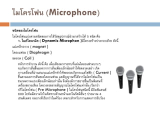 ไมโครโฟน (Microphone)
ชนิดของไมโครโฟน
ไมโครโฟนแบ่งตามชนิดของการใช้วัสดุอุปกรณ์นามาสร้างได้ 5 ชนิด คือ
1. ไมค์ไดนามิค ( Dynamic Microphon )มีโครงสร้างประกอบด้วย ดังนี้
แม่เหล็กถาวร ( magnet )
ไดอะแฟรม ( Diaphragm )
ขดลวด ( Coil )
หลักการทางาน ดังนี้ คือ เมื่อเสียงมากระทบที่แผ่นไดอะแฟรมบางๆ
จะเกิดการสั่นขึ้นผลจากการสั่นเพียงเล็กน้อยทาให้ขดลวดเขย่า เกิด
การเคลื่อนที่ผ่านสนามแม่เหล็กทาให้ขดลวดเกิดกระแสไฟฟ้า ( Current )
ขึ้นตามผลการสันของไดอะแฟรม แตสัญญาณที่ได้จากไมโครโฟนเป็น
ขนาดความแรงเพียงเล็กน้อยเท่านั้น จึงต้องมีการขยายขึ้นเป็นพิเศษที่
เครื่องขยายเสียง โดยวงจรขยายสัญญาณไมโครโฟนเท่านั้น เรียกว่า
ปรีไมโครโฟน ( Pre Microphone ) ไมโครโฟนชนิดนี้ มีอิมพิแดนซ์
600 โอห์มมีความไวในทิศทางด้านหน้าและในรัศมีสั้นๆ ประมาณ 4
เซนติเมตร จนบางทีเรียกว่าไมค์ร้อง เหมาะสาหรับการแสดงการขับร้อง
 