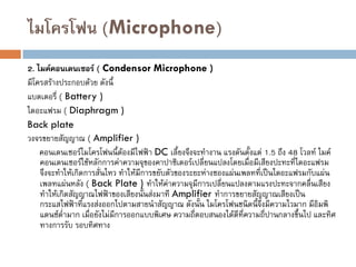 ไมโครโฟน (Microphone)
2. ไมค์คอนเดนเซอร์ ( Condensor Microphone )
มีโครสร้างประกอบด้วย ดังนี้
แบตเตอรี่ ( Battery )
ไดอะแฟรม ( Diaphragm )
Back plate
วงจรขยายสัญญาณ ( Amplifier )
คอนเดนเซอร์ไมโครโฟนนี้ต้องมีไฟฟ้า DC เลี้ยงจึงจะทางาน แรงดันตั้งแต่ 1.5 ถึง 48 โวลท์ ไมค์
คอนเดนเซอร์ใช้หลักการค่าความจุของคาปาซิเตอร์เปลี่ยนแปลงโดยเมื่อมีเสียงปะทะที่ไดอะแฟรม
จึงจะทาให้เกิดการสั่นไหว ทาให้มีการขยับตัวของระยะห่างชองแผ่นเพลทที่เป็นไดอะแฟรมกับแผ่น
เพลทแผ่นหลัง ( Back Plate ) ทาให้ค่าความจุมีการเปลี่ยนแปลงตามแรงปะทะจากคลื่นเสียง
ทาให้เกิดสัญญาณไฟฟ้าของเสียงนั้นส่งมาที Amplifier ทาการขยายสัญญาณเสียงเป็น
กระแสไฟฟ้าที่แรงส่งออกไปตามสายนาสัญญาณ ดังนั้น ไมโครโฟนชนิดนี้จึงมีความไวมาก มีอิมพิ
แดนซ์ต่ามาก เมื่อยังไม่มีการออกแบบพิเศษ ความถี่ตอบสนองได้ดีที่ความถี่ปานกลางขึ้นไป และทิศ
ทางการรับ รอบทิศทาง
 