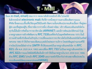 อีเมล (e-mail, email) ย่อมาจาก จดหมายอิเล็กทรอนิกส์ หรือ ไปรษณีย์
อิเล็กทรอนิกส์ (electronic mail) คือวิธีการหนึ่งของการแลกเปลี่ยนข้อความแบบ
ดิจิทัล ซึ่งออกแบบขึ้นเพื่อให้มนุษย์ใช้เป็นหลัก ข้อความนั้นจะต้องประกอบด้วยเนื้อหา ที่อยู่ของ
ผู้ส่ง และที่อยู่ของผู้รับ (ซึ่งอาจมีมากกว่าหนึ่ง) เป็นอย่างน้อย บริการอีเมลบนอินเทอร์เน็ตใน
ทุกวันนี้เริ่มมีการจัดตั้งมาจากอาร์พาเน็ต (ARPANET) และมีการดัดแปลงโค้ดจนนาไปสู่
มาตรฐานของการเข้ารหัสข้อความ RFC 733อีเมลที่ส่งกันในยุคคริสต์ทศวรรษ 1970 นั้นมี
ความคล้ายคลึงกับอีเมลในปัจจุบัน การเปลี่ยนแปลงจากอาร์พาเน็ตไปเป็นอินเทอร์เน็ตในคริสต์
ทศวรรษ 1980 ทาให้เกิดรายละเอียดแบบสมัยใหม่ของการบริการ โดยส่งข้อมูลผ่านเกณฑ์วิธี
ถ่ายโอนไปรษณีย์อย่างง่าย (SMTP) ซึ่งได้เผยแพร่เป็นมาตรฐานอินเทอร์เน็ต 10 (RFC
821) เมื่อ พ.ศ. 2525 (ค.ศ. 1982) และเปลี่ยน RFC 733 ไปเป็นมาตรฐานอินเทอร์เน็ต 11
(RFC 822)การแนบไฟล์มัลติมีเดียเริ่มมีการทาให้เป็นมาตรฐานใน พ.ศ. 2539 (ค.ศ. 1996)
ด้วย RFC 2045 ไปจนถึง RFC 2049 และภายหลังก็เรียกกันว่าส่วนขยายสื่อประสมใน
ระบบอินเทอร์เน็ตแบบอเนกประสงค์(MIME)
 