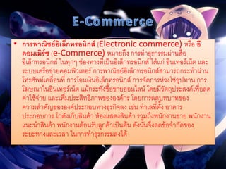• การพาณิชย์อิเล็กทรอนิกส์ (Electronic commerce) หรือ อี
คอมเมิร์ซ (e-Commerce) หมายถึง การทาธุรกรรมผ่านสื่อ
อิเล็กทรอนิกส์ ในทุกๆ ช่องทางที่เป็นอิเล็กทรอนิกส์ ได้แก่ อินเทอร์เน็ต และ
ระบบเครือข่ายคอมพิวเตอร์ การพาณิชย์อิเล็กทรอนิกส์สามารถกระทาผ่าน
โทรศัพท์เคลื่อนที่ การโอนเงินอิเล็กทรอนิกส์ การจัดการห่วงโซ่อุปทาน การ
โฆษณาในอินเทอร์เน็ต แม้กระทั่งซื้อขายออนไลน์ โดยมีวัตถุประสงค์เพื่อลด
ค่าใช้จ่าย และเพื่มประสิทธิภาพขององค์กร โดยการลดบทบาทของ
ความสาคัญขององค์ประกอบทางธุรกิจลง เช่น ทาเลที่ตั้ง อาคาร
ประกอบการ โกดังเก็บสินค้า ห้องแสดงสินค้า รวมถึงพนักงานขาย พนักงาน
แนะนาสินค้า พนักงานต้อนรับลูกค้าเป็นต้น ดังนั้นจึงลดข้อจากัดของ
ระยะทางและเวลา ในการทาธุรกรรมลงได้
 