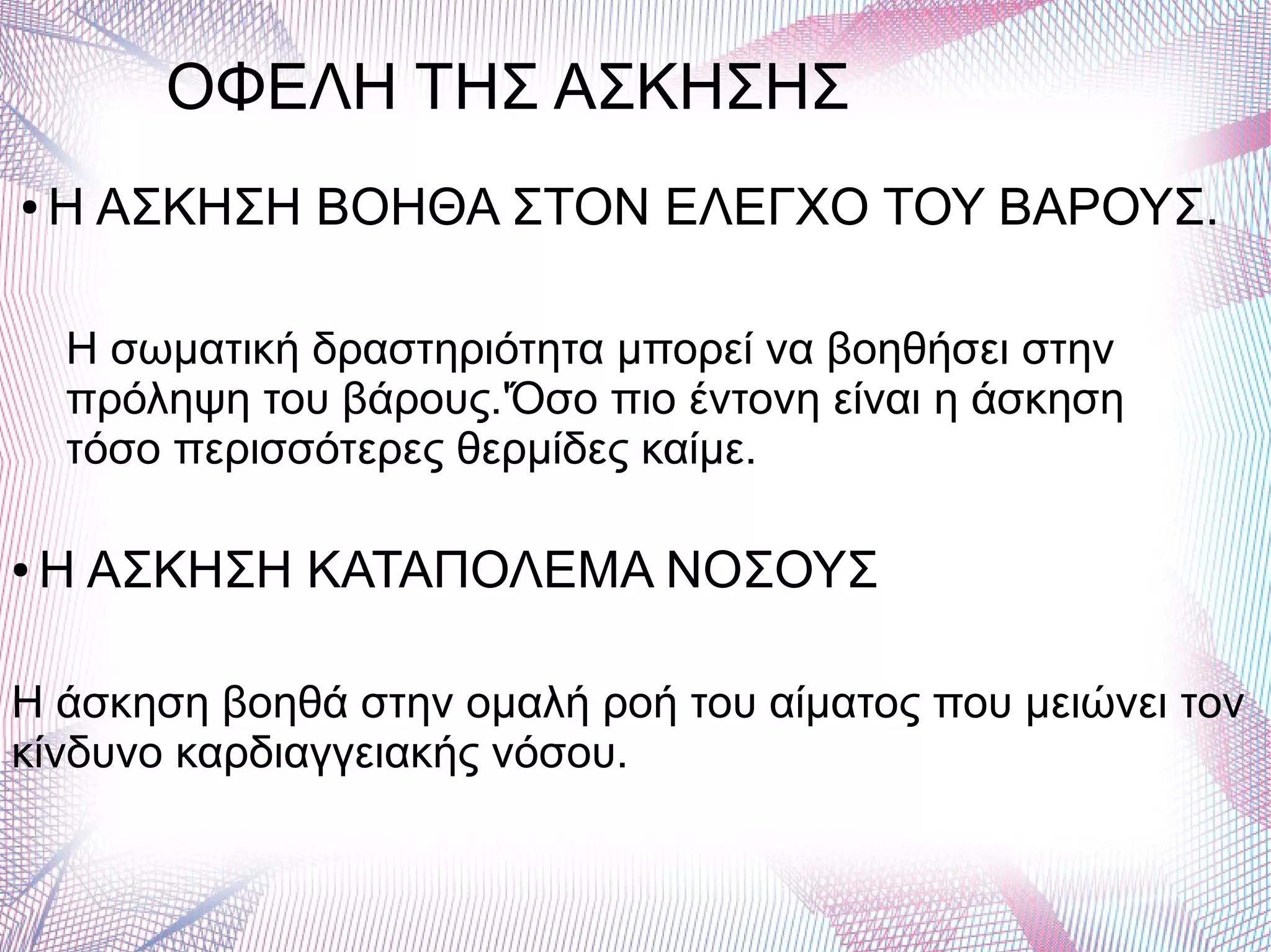 ΟΦΕΛΗ ΤΗΣ ΑΣΚΗΣΗΣ
● Η ΑΣΚΗΣΗ ΒΟΗΘΑ ΣΤΟΝ ΕΛΕΓΧΟ ΤΟΥ ΒΑΡΟΥΣ.
Η σωματική δραστηριότητα μπορεί να βοηθήσει στην
πρόληψη του βάρους.'Όσο πιο έντονη είναι η άσκηση
τόσο περισσότερες θερμίδες καίμε.
● Η ΑΣΚΗΣΗ ΚΑΤΑΠΟΛΕΜΑ ΝΟΣΟΥΣ
Η άσκηση βοηθά στην ομαλή ροή του αίματος που μειώνει τον
κίνδυνο καρδιαγγειακής νόσου.
 
