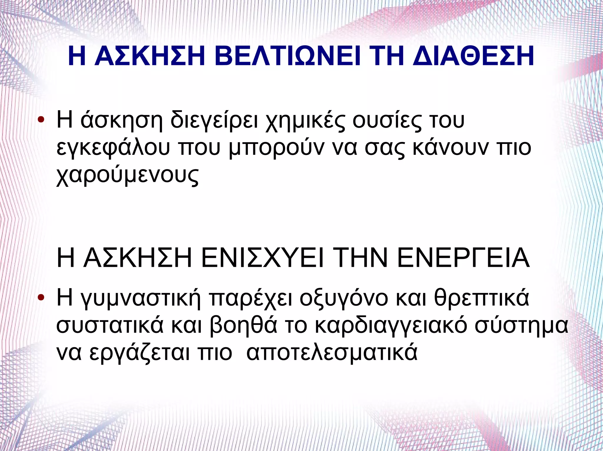 Η ΑΣΚΗΣΗ ΒΕΛΤΙΩΝΕΙ ΤΗ ΔΙΑΘΕΣΗ
● Η άσκηση διεγείρει χημικές ουσίες του
εγκεφάλου που μπορούν να σας κάνουν πιο
χαρούμενους
Η ΑΣΚΗΣΗ ΕΝΙΣΧΥΕΙ ΤΗΝ ΕΝΕΡΓΕΙΑ
● Η γυμναστική παρέχει οξυγόνο και θρεπτικά
συστατικά και βοηθά το καρδιαγγειακό σύστημα
να εργάζεται πιο αποτελεσματικά
 