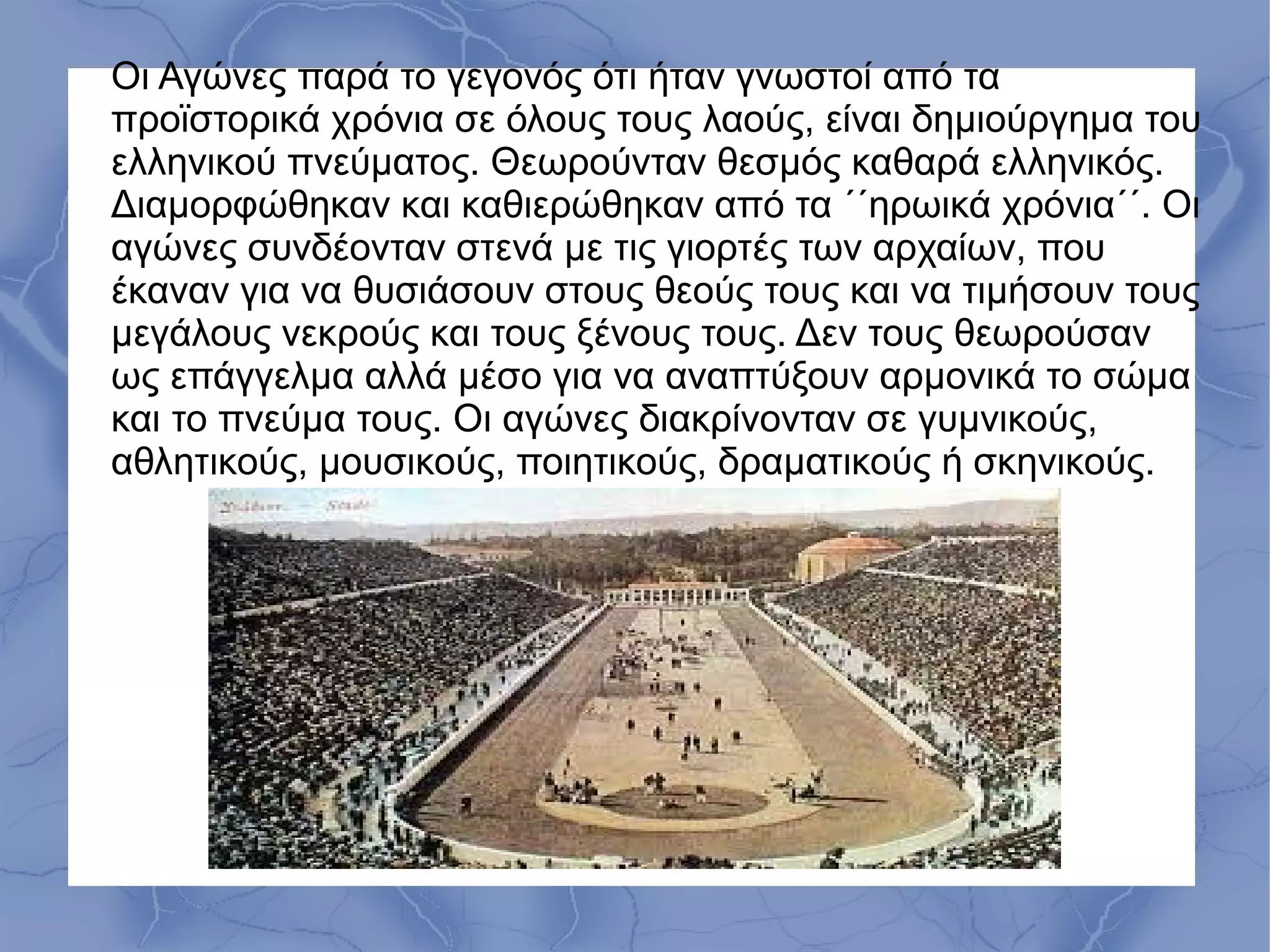 Οι Αγώνες παρά το γεγονός ότι ήταν γνωστοί από τα
προϊστορικά χρόνια σε όλους τους λαούς, είναι δημιούργημα του
ελληνικού πνεύματος. Θεωρούνταν θεσμός καθαρά ελληνικός.
Διαμορφώθηκαν και καθιερώθηκαν από τα ΄΄ηρωικά χρόνια΄΄. Οι
αγώνες συνδέονταν στενά με τις γιορτές των αρχαίων, που
έκαναν για να θυσιάσουν στους θεούς τους και να τιμήσουν τους
μεγάλους νεκρούς και τους ξένους τους. Δεν τους θεωρούσαν
ως επάγγελμα αλλά μέσο για να αναπτύξουν αρμονικά το σώμα
και το πνεύμα τους. Οι αγώνες διακρίνονταν σε γυμνικούς,
αθλητικούς, μουσικούς, ποιητικούς, δραματικούς ή σκηνικούς.
 