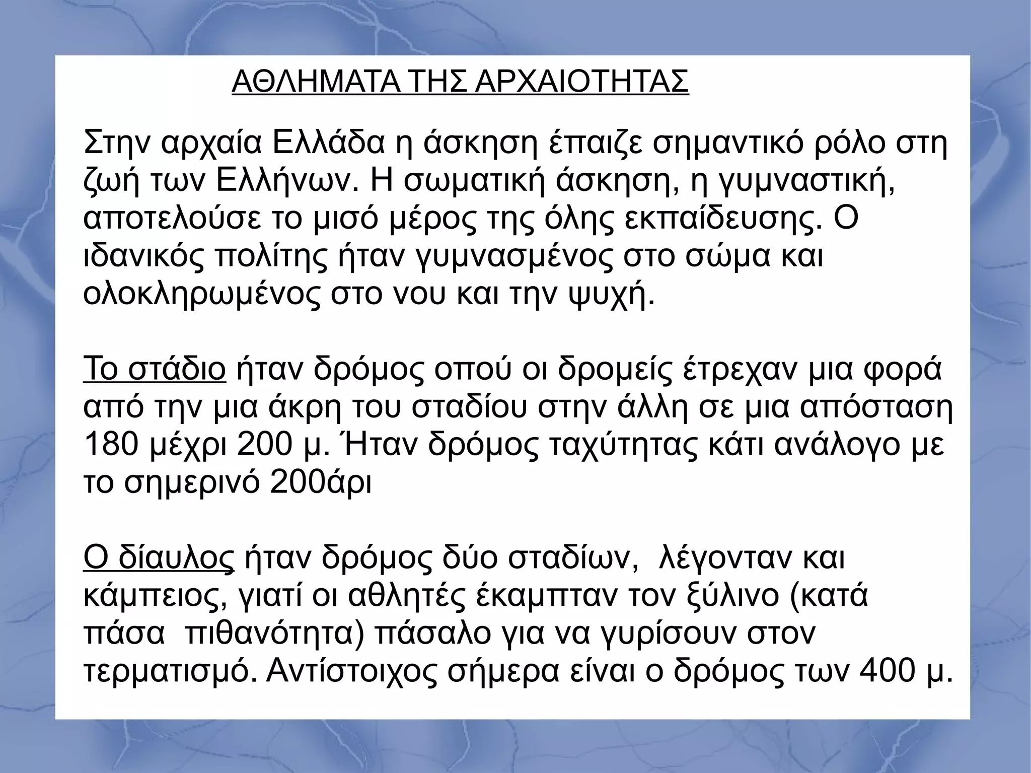 ΑΘΛΗΜΑΤΑ ΤΗΣ ΑΡΧΑΙΟΤΗΤΑΣ
Στην αρχαία Ελλάδα η άσκηση έπαιζε σημαντικό ρόλο στη
ζωή των Ελλήνων. Η σωματική άσκηση, η γυμναστική,
αποτελούσε το μισό μέρος της όλης εκπαίδευσης. Ο
ιδανικός πολίτης ήταν γυμνασμένος στο σώμα και
ολοκληρωμένος στο νου και την ψυχή.
Το στάδιο ήταν δρόμος οπού οι δρομείς έτρεχαν μια φορά
από την μια άκρη του σταδίου στην άλλη σε μια απόσταση
180 μέχρι 200 μ. Ήταν δρόμος ταχύτητας κάτι ανάλογο με
το σημερινό 200άρι
Ο δίαυλος ήταν δρόμος δύο σταδίων, λέγονταν και
κάμπειος, γιατί οι αθλητές έκαμπταν τον ξύλινο (κατά
πάσα πιθανότητα) πάσαλο για να γυρίσουν στον
τερματισμό. Αντίστοιχος σήμερα είναι ο δρόμος των 400 μ.
 