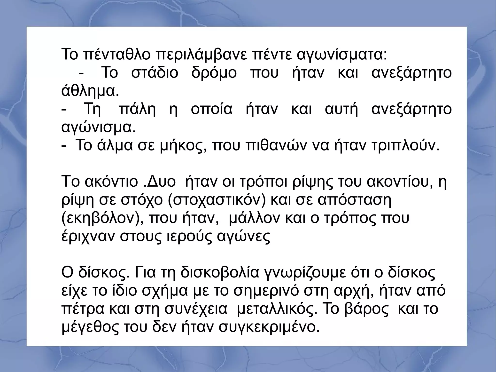 Το πένταθλο περιλάμβανε πέντε αγωνίσματα:
- Το στάδιο δρόμο που ήταν και ανεξάρτητο
άθλημα.
- Τη πάλη η οποία ήταν και αυτή ανεξάρτητο
αγώνισμα.
- Το άλμα σε μήκος, που πιθανών να ήταν τριπλούν.
Tο ακόντιο .Δυο ήταν οι τρόποι ρίψης του ακοντίου, η
ρίψη σε στόχο (στοχαστικόν) και σε απόσταση
(εκηβόλον), που ήταν, μάλλον και ο τρόπος που
έριχναν στους ιερούς αγώνες
Ο δίσκος. Για τη δισκοβολία γνωρίζουμε ότι ο δίσκος
είχε το ίδιο σχήμα με το σημερινό στη αρχή, ήταν από
πέτρα και στη συνέχεια μεταλλικός. Το βάρος και το
μέγεθος του δεν ήταν συγκεκριμένο.
 