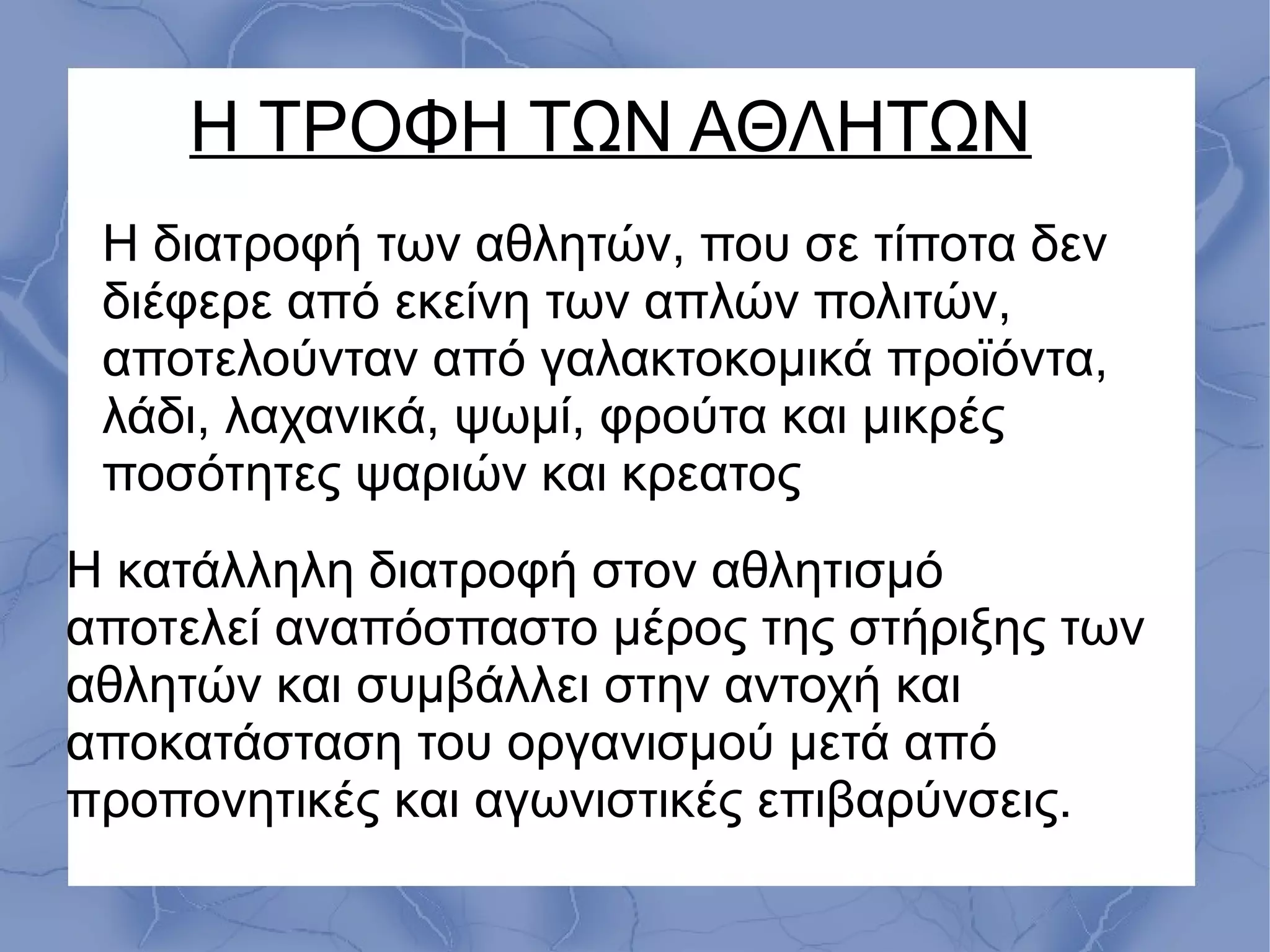 Η ΤΡΟΦΗ ΤΩΝ ΑΘΛΗΤΩΝ
Η κατάλληλη διατροφή στον αθλητισμό
αποτελεί αναπόσπαστο μέρος της στήριξης των
αθλητών και συμβάλλει στην αντοχή και
αποκατάσταση του οργανισμού μετά από
προπονητικές και αγωνιστικές επιβαρύνσεις.
Η διατροφή των αθλητών, που σε τίποτα δεν
διέφερε από εκείνη των απλών πολιτών,
αποτελούνταν από γαλακτοκομικά προϊόντα,
λάδι, λαχανικά, ψωμί, φρούτα και μικρές
ποσότητες ψαριών και κρεατος
 