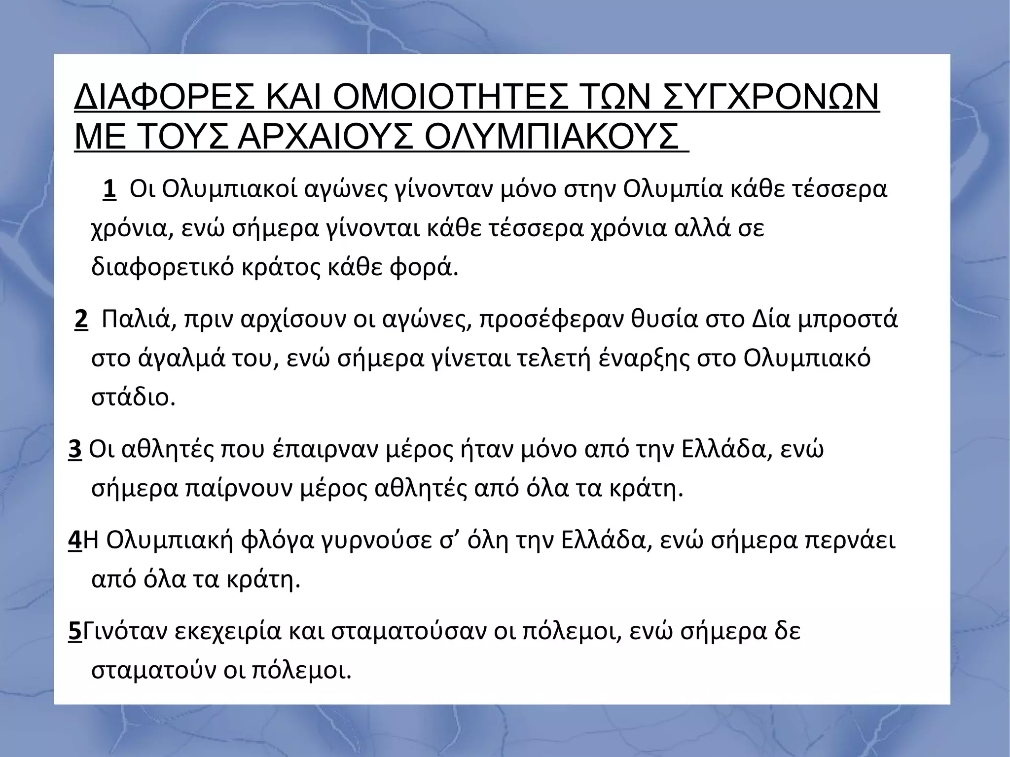 ΔΙΑΦΟΡΕΣ ΚΑΙ ΟΜΟΙΟΤΗΤΕΣ ΤΩΝ ΣΥΓΧΡΟΝΩΝ
ΜΕ ΤΟΥΣ ΑΡΧΑΙΟΥΣ ΟΛΥΜΠΙΑΚΟΥΣ
1 Οι Ολυμπιακοί αγώνες γίνονταν μόνο στην Ολυμπία κάθε τέσσερα
χρόνια, ενώ σήμερα γίνονται κάθε τέσσερα χρόνια αλλά σε
διαφορετικό κράτος κάθε φορά.
2 Παλιά, πριν αρχίσουν οι αγώνες, προσέφεραν θυσία στο Δία μπροστά
στο άγαλμά του, ενώ σήμερα γίνεται τελετή έναρξης στο Ολυμπιακό
στάδιο.
3 Οι αθλητές που έπαιρναν μέρος ήταν μόνο από την Ελλάδα, ενώ
σήμερα παίρνουν μέρος αθλητές από όλα τα κράτη.
4Η Ολυμπιακή φλόγα γυρνούσε σ’ όλη την Ελλάδα, ενώ σήμερα περνάει
από όλα τα κράτη.
5Γινόταν εκεχειρία και σταματούσαν οι πόλεμοι, ενώ σήμερα δε
σταματούν οι πόλεμοι.
 