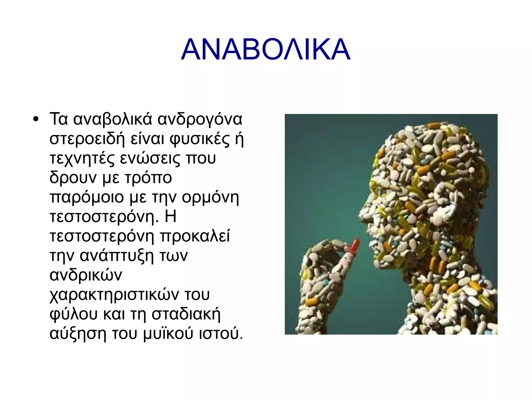 ΑΝΑΒΟΛΙΚΑ
● Τα αναβολικά ανδρογόνα
στεροειδή είναι φυσικές ή
τεχνητές ενώσεις που
δρουν με τρόπο
παρόμοιο με την ορμόνη
τεστοστερόνη. Η
τεστοστερόνη προκαλεί
την ανάπτυξη των
ανδρικών
χαρακτηριστικών του
φύλου και τη σταδιακή
αύξηση του μυϊκού ιστού.
 
